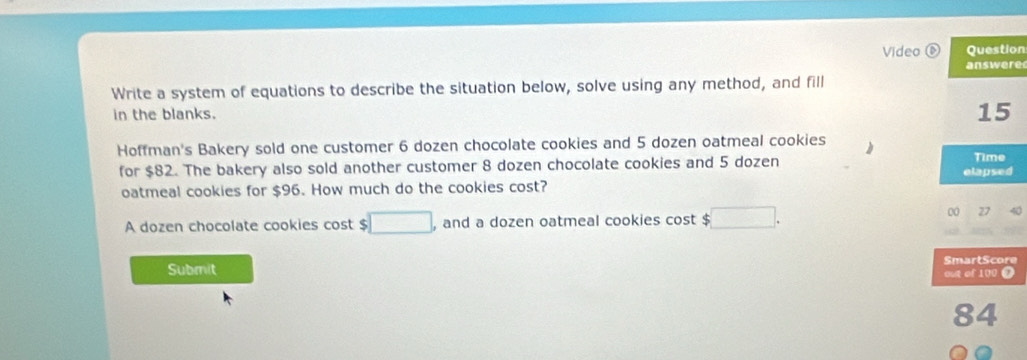 Video ⑥ Question 
answere 
Write a system of equations to describe the situation below, solve using any method, and fill 
in the blanks. 
15 
Hoffman's Bakery sold one customer 6 dozen chocolate cookies and 5 dozen oatmeal cookies 
for $82. The bakery also sold another customer 8 dozen chocolate cookies and 5 dozen elapsed Time 
oatmeal cookies for $96. How much do the cookies cost? 
A dozen chocolate cookies cost $ □ , and a dozen oatmeal cookies cost $ □. 
00 27
Submit SmartScore 
out of 100 @ 
84