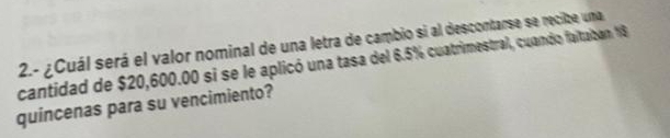 2.- ¿Cuál será el valor nominal de una letra de cambio si al descontarse se recize uma 
cantidad de $20,600.00 si se le aplicó una tasa del 6.5% cuatrimestral, cuando faitalban 18
quincenas para su vencimiento?