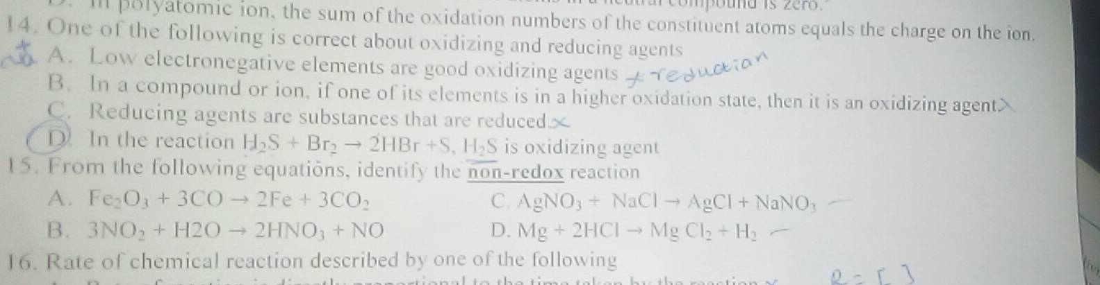 compound is zero .
Ill polyatomic ion, the sum of the oxidation numbers of the constituent atoms equals the charge on the ion.
14. One of the following is correct about oxidizing and reducing agents
A. Low electronegative elements are good oxidizing agents
B. In a compound or ion, if one of its elements is in a higher oxidation state, then it is an oxidizing agent>
C. Reducing agents are substances that are reduced
D. In the reaction H_2S+Br_2to 2HBr+S, H_2S is oxidizing agent
15. From the following equations, identify the non-1 edox reaction
A. Fe_2O_3+3COto 2Fe+3CO_2 C. AgNO_3+NaClto AgCl+NaNO_3
B. 3NO_2+H2Oto 2HNO_3+NO D. Mg+2HClto MgCl_2+H_2
16. Rate of chemical reaction described by one of the following