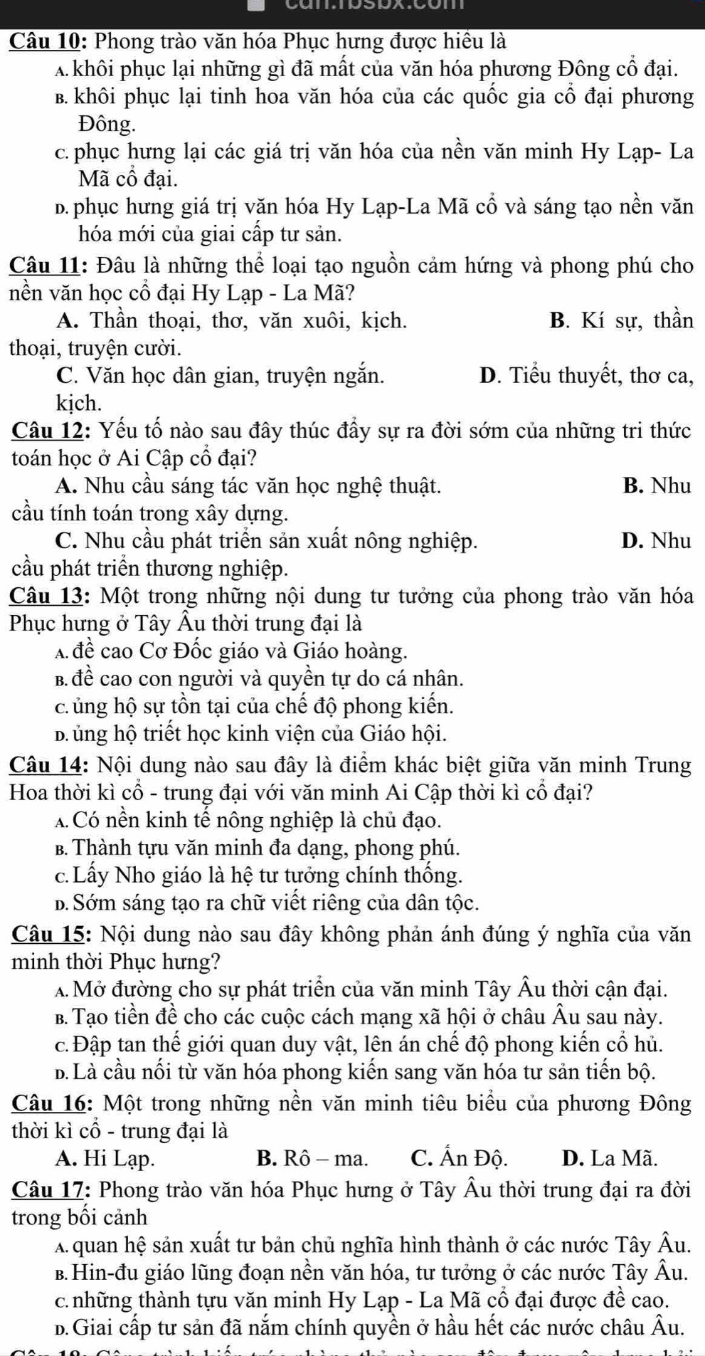 Phong trào văn hóa Phục hưng được hiều là
A khôi phục lại những gì đã mất của văn hóa phương Đông cổ đại.
B. khôi phục lại tinh hoa văn hóa của các quốc gia cổ đại phương
Đông.
c.phục hưng lại các giá trị văn hóa của nền văn minh Hy Lạp- La
Mã cổ đại.
b. phục hưng giá trị văn hóa Hy Lạp-La Mã cổ và sáng tạo nền văn
hóa mới của giai cấp tư sản.
Câu 11: Đâu là những thể loại tạo nguồn cảm hứng và phong phú cho
nền văn học cổ đại Hy Lạp - La Mã?
A. Thần thoại, thơ, văn xuôi, kịch. B. Kí sự, thần
thoại, truyện cười.
C. Văn học dân gian, truyện ngắn. D. Tiểu thuyết, thơ ca,
kịch.
Câu 12: Yếu tố nào sau đây thúc đầy sự ra đời sớm của những tri thức
toán học ở Ai Cập cổ đại?
A. Nhu cầu sáng tác văn học nghệ thuật. B. Nhu
cầu tính toán trong xây dựng.
C. Nhu cầu phát triển sản xuất nông nghiệp. D. Nhu
cầu phát triển thương nghiệp.
Câu 13: Một trong những nội dung tư tưởng của phong trào văn hóa
Phục hưng ở Tây Âu thời trung đại là
A đề cao Cơ Đốc giáo và Giáo hoàng.
B. đề cao con người và quyền tự do cá nhân.
c ủng hộ sự tồn tại của chế độ phong kiến.
B ủng hộ triết học kinh viện của Giáo hội.
Câu 14: Nội dung nào sau đây là điểm khác biệt giữa văn minh Trung
Hoa thời kì cổ - trung đại với văn minh Ai Cập thời kì cổ đại?
A Có nền kinh tế nông nghiệp là chủ đạo.
B. Thành tựu văn minh đa dạng, phong phú.
c. Lấy Nho giáo là hệ tư tưởng chính thống.
b. Sớm sáng tạo ra chữ viết riêng của dân tộc.
Câu 15: Nội dung nào sau đây không phản ánh đúng ý nghĩa của văn
minh thời Phục hưng?
A Mở đường cho sự phát triển của văn minh Tây Âu thời cận đại.
B. Tạo tiền đề cho các cuộc cách mạng xã hội ở châu Âu sau này.
c. Đập tan thế giới quan duy vật, lên án chế độ phong kiến cổ hủ.
b. Là cầu nối từ văn hóa phong kiến sang văn hóa tư sản tiến bộ.
Câu 16: Một trong những nền văn minh tiêu biểu của phương Đông
thời kì cổ - trung đại là
A. Hi Lạp. B. Rô - ma. C. Ấn Độ. D. La Mã.
Câu 17: Phong trào văn hóa Phục hưng ở Tây Âu thời trung đại ra đời
trong bối cảnh
A quan hệ sản xuất tư bản chủ nghĩa hình thành ở các nước Tây Âu.
B.Hin-đu giáo lũng đoạn nền văn hóa, tư tưởng ở các nước Tây Âu.
c. những thành tựu văn minh Hy Lạp - La Mã cổ đại được đề cao.
B.Giai cấp tư sản đã nằm chính quyền ở hầu hết các nước châu Âu.