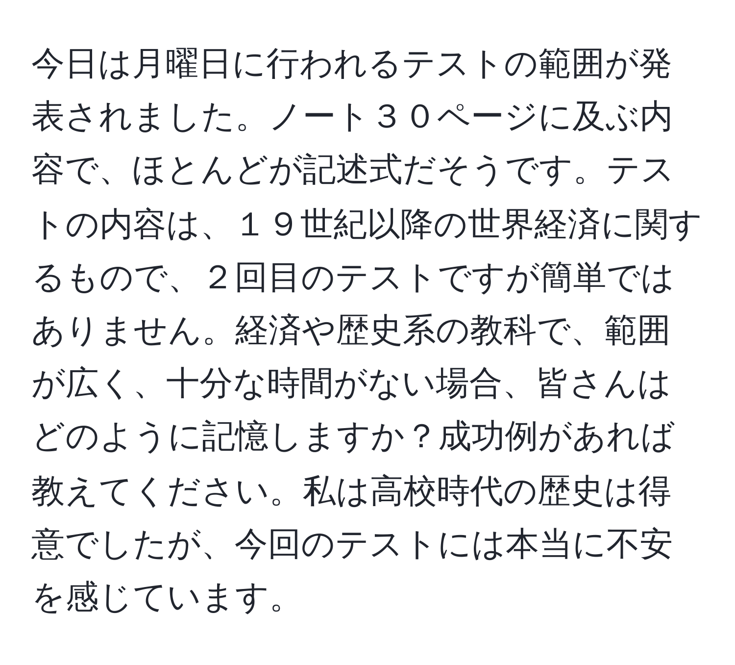 今日は月曜日に行われるテストの範囲が発表されました。ノート３０ページに及ぶ内容で、ほとんどが記述式だそうです。テストの内容は、１９世紀以降の世界経済に関するもので、２回目のテストですが簡単ではありません。経済や歴史系の教科で、範囲が広く、十分な時間がない場合、皆さんはどのように記憶しますか？成功例があれば教えてください。私は高校時代の歴史は得意でしたが、今回のテストには本当に不安を感じています。