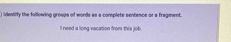 ) Identify the following groups of words as a complete sentence or a fragment. 
I need a long vacation from this job.