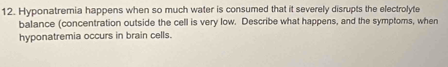 Hyponatremia happens when so much water is consumed that it severely disrupts the electrolyte 
balance (concentration outside the cell is very low. Describe what happens, and the symptoms, when 
hyponatremia occurs in brain cells.