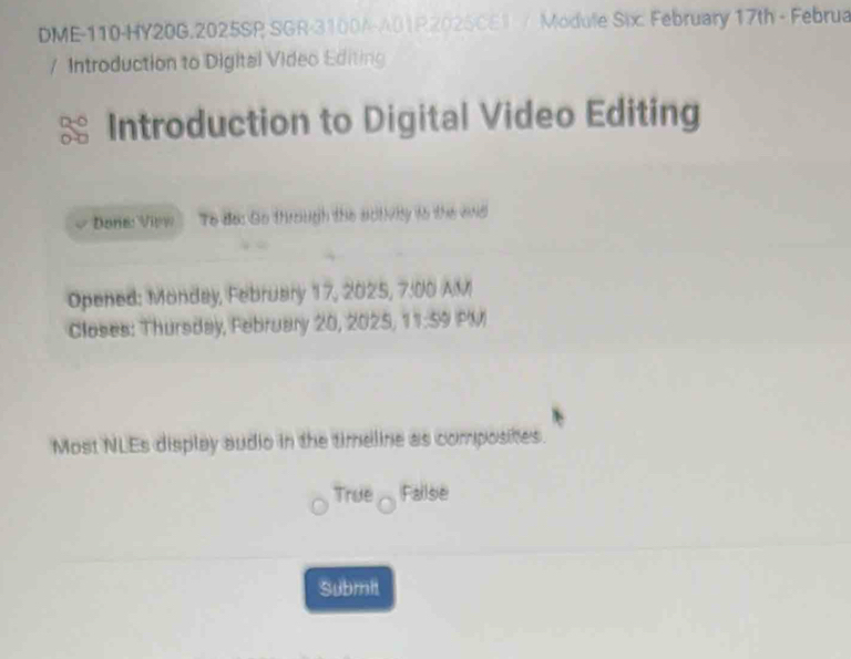 DME-110-HY20G.2025SP SGR-3100A-A01R202SCEI / Module Six: February 17th - Februa 
/ Introduction to Digital Video Editing 
Introduction to Digital Video Editing 
Done: View To do: Go through the sotivily to the enid 
Opened: Monday, February 17, 2025, 7:00 AM 
Closes: Thursday, February 20, 2025, 11:59 PM 
Most NLEs display audio in the timeline as composites. 
True Failse 
Submit