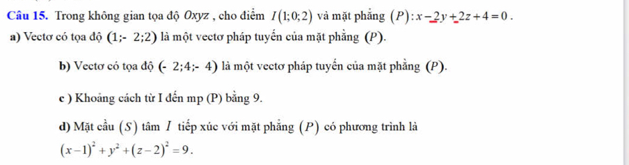 Trong không gian tọa độ Oxyz , cho điểm I(1;0;2) và mặt phẳng ( P):x-2y+2z+4=0. 
a) Vectơ có tọa độ (1;-2;2) là một vectơ pháp tuyến của mặt phẳng (P). 
b) Vectơ có tọa độ (-2;4;-4) là một vectơ pháp tuyến của mặt phẳng (P). 
c ) Khoảng cách từ I đến mp (P) bằng 9. 
d) Mặt cầu (S) tâm / tiếp xúc với mặt phẳng (P) có phương trình là
(x-1)^2+y^2+(z-2)^2=9.