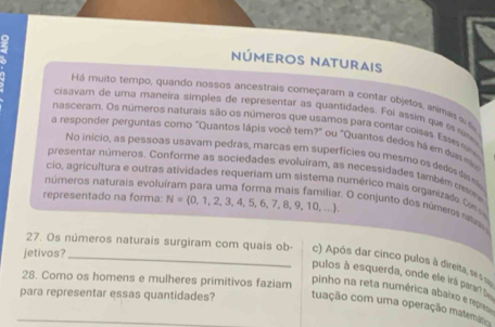 nÚmeroS NAturais 
Há muito tempo, quando nossos ancestrais começaram a contar objetos, animaisa 
cisavam de uma maneira símples de representar as quantidades. Foi assim que e nm 
nasceram. Os números naturais são os números que usamos para contar coisas. Esss n 
a responder perguntas como "Quantos lápis você tem?" ou "Quantos dedos há em da m 
No início, as pessoas usavam pedras, marcas em superfícies ou mesmo os dedos ás s 
presentar números. Conforme as sociedades evoluíram, as necessidades também c r 
números naturais evolu 
cio, agricultura e outras atividades requeriam um sistema numérico mais organizado Cm g 
representado na forma: N= 0,1,2,3,4,5,6,7,8,9,10,...
r. O conjunto dos números natuso 
jetivos?_ 
27. Os números naturais surgiram com quais ob- c) Após dar cinco pulos à direita, se s sr 
28. Como os homens e mulheres primitivos faziam pulos à esquerda, onde ele irá paran 
pinho na reta numérica abaixo e repio 
para representar essas quantidades? tuação com uma operação matemático