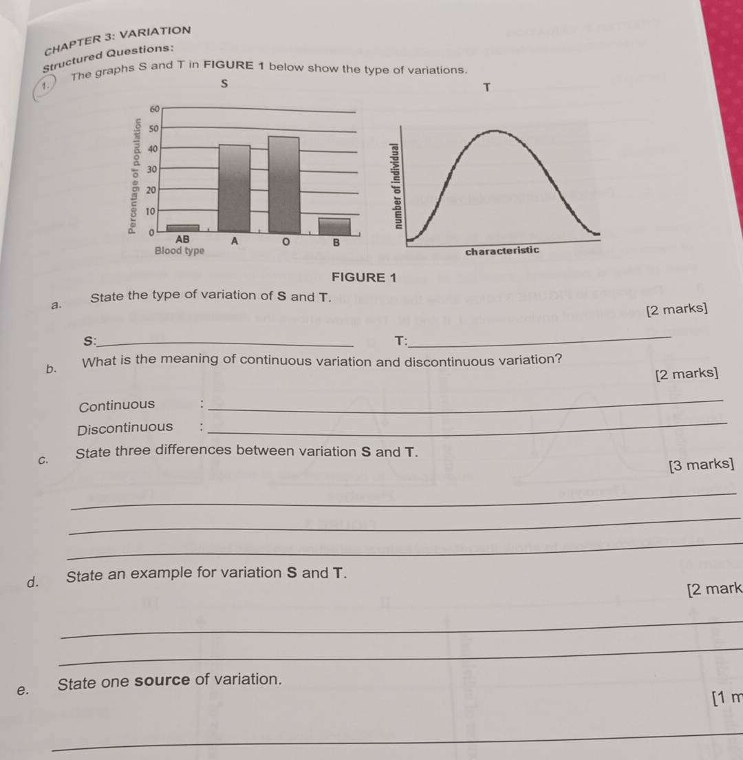 CHAPTER 3: VARIATION 
Structured Questions: 
1. The graphs S and T in FIGURE 1 below show the type of variations. 
T 
FIGURE 1 
a. State the type of variation of S and T. 
[2 marks] 
S:_ 
_ 
T: 
b. What is the meaning of continuous variation and discontinuous variation? 
[2 marks] 
Continuous : 
_ 
Discontinuous : 
_ 
C. State three differences between variation S and T. 
[3 marks] 
_ 
_ 
_ 
d. State an example for variation S and T. 
[2 mark 
_ 
_ 
e. State one source of variation. 
[1 m 
_