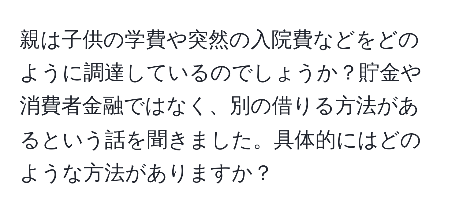 親は子供の学費や突然の入院費などをどのように調達しているのでしょうか？貯金や消費者金融ではなく、別の借りる方法があるという話を聞きました。具体的にはどのような方法がありますか？