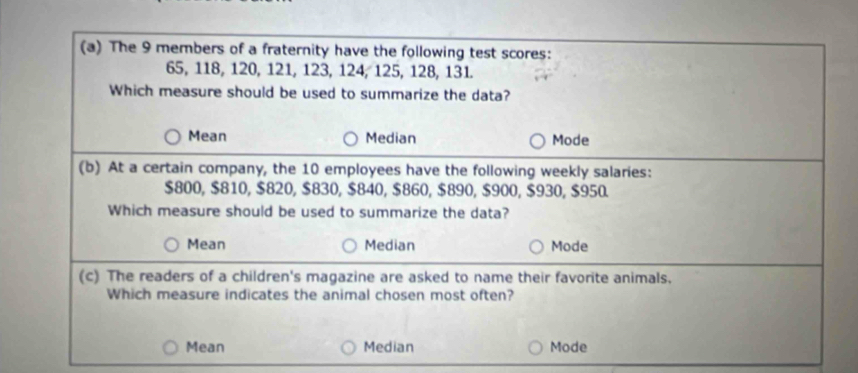 The 9 members of a fraternity have the following test scores:
65, 118, 120, 121, 123, 124, 125, 128, 131.
Which measure should be used to summarize the data?
Mean Median Mode
(b) At a certain company, the 10 employees have the following weekly salaries:
$800, $810, $820, $830, $840, $860, $890, $900, $930, $950.
Which measure should be used to summarize the data?
Mean Median Mode
(c) The readers of a children's magazine are asked to name their favorite animals.
Which measure indicates the animal chosen most often?
Mean Median Mode