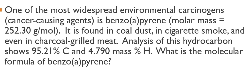 One of the most widespread environmental carcinogens 
(cancer-causing agents) is benzo(a)pyrene (molar mass =
252.30 g/mol). It is found in coal dust, in cigarette smoke, and 
even in charcoal-grilled meat. Analysis of this hydrocarbon 
shows 95.21% C and 4.790 mass % H. What is the molecular 
formula of benzo(a)pyrene?