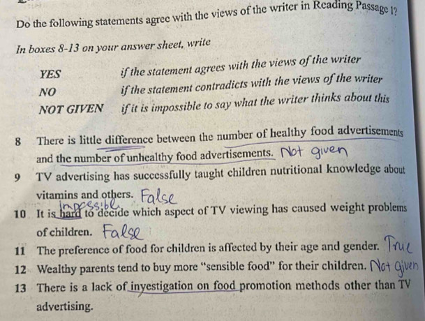 Do the following statements agree with the views of the writer in Reading Passage l?
In boxes 8-13 on your answer sheet, write
YES if the statement agrees with the views of the writer
NO if the statement contradicts with the views of the writer
NOT GIVEN if it is impossible to say what the writer thinks about this
8 There is little difference between the number of healthy food advertisements
and the number of unhealthy food advertisements.
9 TV advertising has successfully taught children nutritional knowledge about
vitamins and others.
10 It is hard to decide which aspect of TV viewing has caused weight problems
of children.
11 The preference of food for children is affected by their age and gender.
12 Wealthy parents tend to buy more “sensible food” for their children.
13 There is a lack of inyestigation on food promotion methods other than TV
advertising.