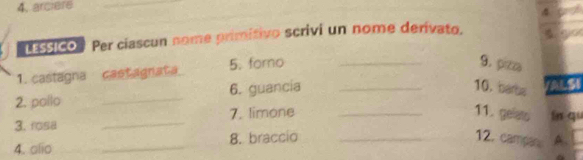 4, arciere 
4 
Essico Per ciascun nome primitivo scrivi un nome derívato. 
1. castagna cast agnat a 5. foro_ 
9. pzo 
2. pollo _6. guancia_ 
10. barba 
3. rosa _7. limone_ 
11. gelets ln qu 
4. olio __8. braccio _12. campan A.