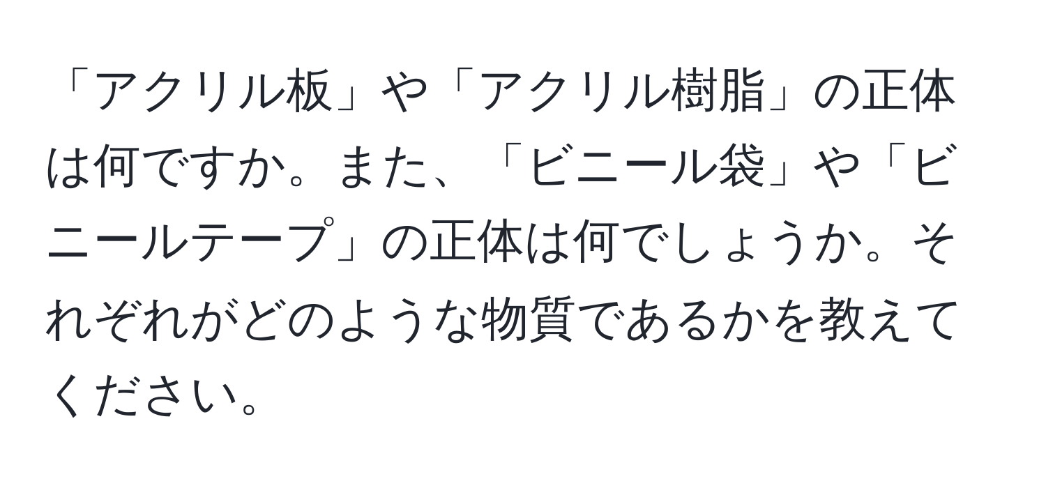 「アクリル板」や「アクリル樹脂」の正体は何ですか。また、「ビニール袋」や「ビニールテープ」の正体は何でしょうか。それぞれがどのような物質であるかを教えてください。