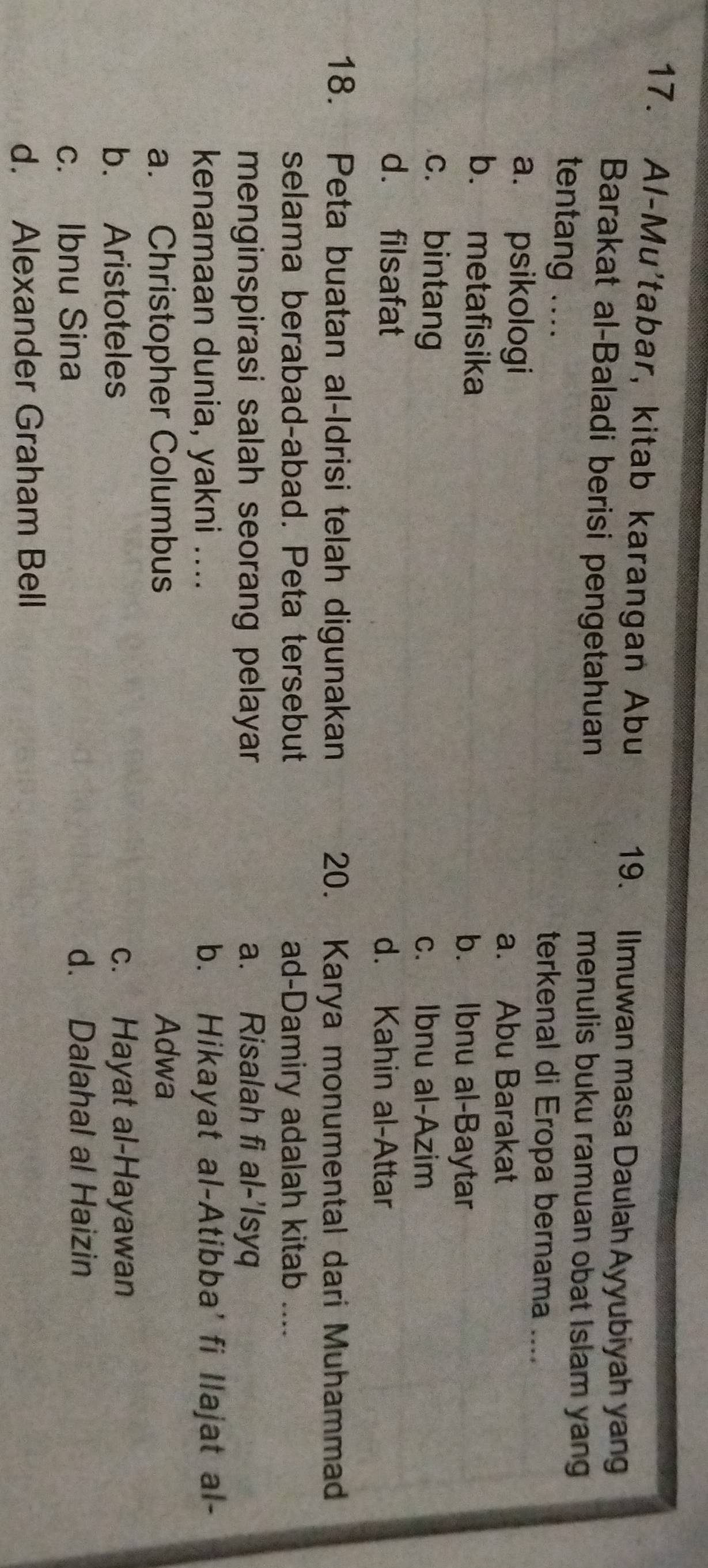Al-Mu'tabar, kitab karangan Abu 19. Ilmuwan masa Daulah Ayyubiyah yang
Barakat al-Baladi berisi pengetahuan menulis buku ramuan obat Islam yang
tentang .... terkenal di Eropa bernama ....
a. psikologi a. Abu Barakat
b. metafisika b. Ibnu al-Baytar
c. bintang c. Ibnu al-Azim
d. filsafat d. Kahin al-Attar
18. Peta buatan al-Idrisi telah digunakan 20. Karya monumental dari Muhammad
selama berabad-abad. Peta tersebut ad-Damiry adalah kitab ....
menginspirasi salah seorang pelayar a. Risalah fi al-'Isyq
kenamaan dunia, yakni .... b. Hikayat al-Atibba' fi llajat al-
a. Christopher Columbus Adwa
b. Aristoteles c. Hayat al-Hayawan
c. Ibnu Sina d. Dalahal al Haizin
d. Alexander Graham Bell