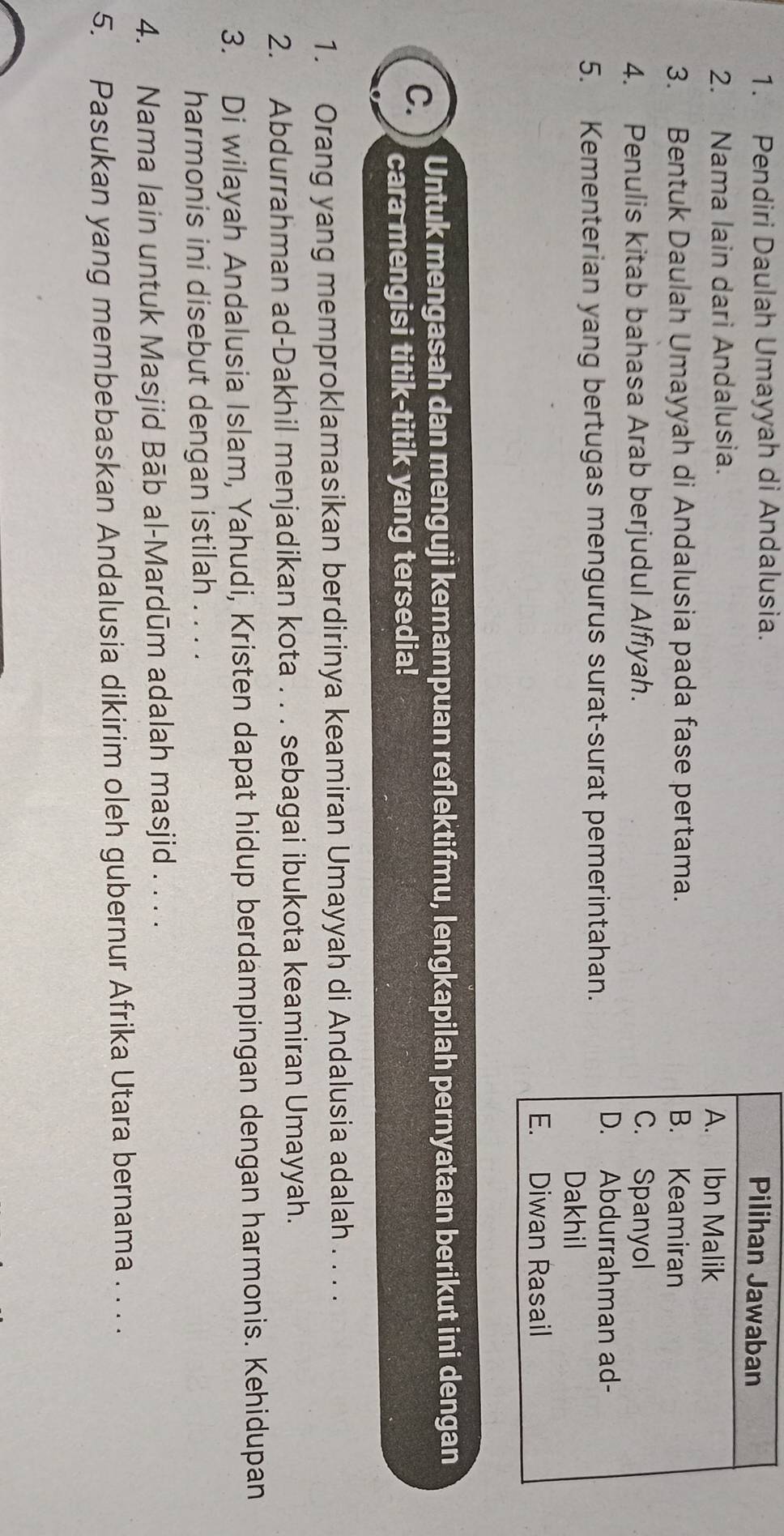 Pendiri Daulah Umayyah di Andalusia. 
2. Nama lain dari Andalusia. 
3. Bentuk Daulah Umayyah di Andalusia pada fase pertama. 
4. Penulis kitab bahasa Arab berjudul Alfiyah. 
5. Kementerian yang bertugas mengurus surat-surat pemerintahan. 
C. Untuk mengasah dan menguji kemampuan reflektifmu, lengkapilah pernyataan berikut ini dengan 
cara mengisi titik-titik yang tersedia! 
1. Orang yang memproklamasikan berdirinya keamiran Umayyah di Andalusia adalah . . . . 
2. Abdurrahman ad-Dakhil menjadikan kota . . . sebagai ibukota keamiran Umayyah. 
3. Di wilayah Andalusia Islam, Yahudi, Kristen dapat hidup berdampingan dengan harmonis. Kehidupan 
harmonis ini disebut dengan istilah . . . . 
4. Nama lain untuk Masjid Bāb al-Mardūm adalah masjid . . . . 
5. Pasukan yang membebaskan Andalusia dikirim oleh gubernur Afrika Utara bernama . . . .