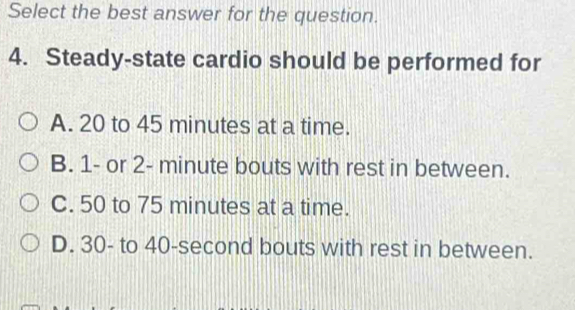 Select the best answer for the question.
4. Steady-state cardio should be performed for
A. 20 to 45 minutes at a time.
B. 1 - or 2- minute bouts with rest in between.
C. 50 to 75 minutes at a time.
D. 30 - to 40-second bouts with rest in between.