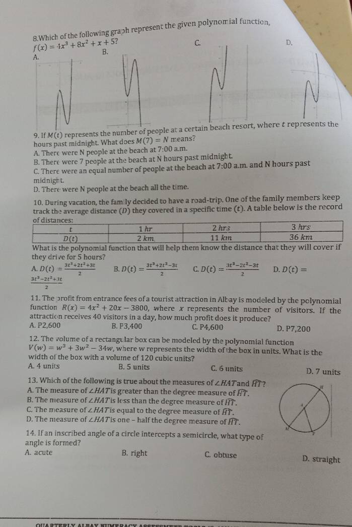 f(x)=4x^3+8x^2+x+5 8.Which of the following graph represent the given polynomial function.
?
C
D.
B.
9, If M(t ) represents the number of people at a certain beach resort, where t represents the
hours past midnight. What does M(7)=N means?
A. There were N people at the beach at 7:00 a.m.
B. There were 7 people at the beach at N hours past midnight.
C. There were an equal number of people at the beach at 7:00 a.m. and N hours past
midnight.
D. There were N people at the beach all the time.
10. During vacation, the fam ly decided to have a road-trip. One of the family members keep
track the average distance (D) they covered in a specific time (t). A table below is the record
What is the polynomial function that will help them know the distance that they will cover if
they drive for 5 hours?
A. D(t)= (3t^2+2t^2+3t)/2  B. D(t)= (3t^3+2t^2-3t)/2  C. D(t)= (3t^3-2t^2-3t)/2  D. D(t)=
 (3t^3-2t^2+3t)/2 
11. The profit from entrance fees of a tourist attraction in Albay is modeled by the polynomial
function R(x)=4x^2+20x-3800 , where x represents the number of visitors. If the
attraction receives 40 visitors in a day, how much profit does it produce?
A. P2,600 B. P3,400 C. P4,600 D. P7,200
12. The volume of a rectangular box can be modeled by the polynomial function
V(w)=w^3+3w^2-34w , where w represents the width of the box in units. What is the
width of the box with a volume of 120 cubic units?
A. 4 units B. 5 units C. 6 units D. 7 units
13. Which of the following is true about the measures of ∠ HAT and widehat HT ?
A. The measure of ∠ HAT is greater than the degree measure of . widehat HT.
B. The measure of ∠ HAT is less than the degree measure of widehat HT.
C. The measure of ∠ HAT 'is equal to the degree measure of widehat HT.
D. The measure of ∠ HAT is one - half the degree measure of widehat HT.
14. If an inscribed angle of a circle intercepts a semicircle, what type of
angle is formed?
A. acute B. right C. obtuse D. straight
