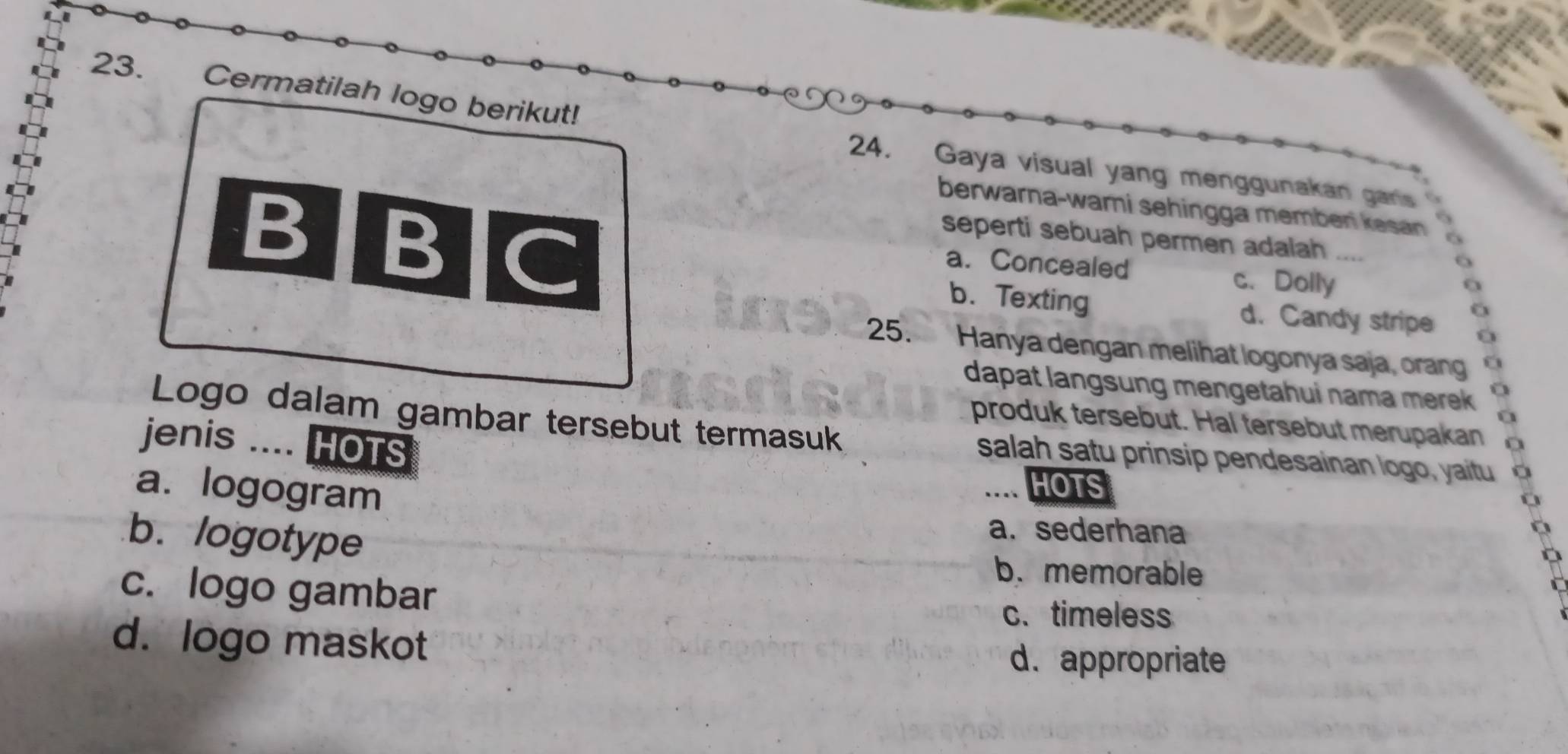 Cermatilah logo berikut!
24. Gaya visual yang menggunakan garis
berwarna-wari sehingga memben kesan 
BIBC seperti sebuah permen adaiah
a. Concealed
c. Dolly
b. Texting d. Candy stripe
25. Hanya dengan melihat logonya saja, orang
dapat langsung mengetahui nama merek 
produk tersebut. Hal tersebut merupakan
Logo dalam gambar tersebut termasuk salah satu prinsip pendesainan logo, yaitu
jenis .... HOTS
a. logogram
HOTS
b. logotype
a. sederhana
b. memorable
c. logo gambar
c. timeless
d. logo maskot d. appropriate