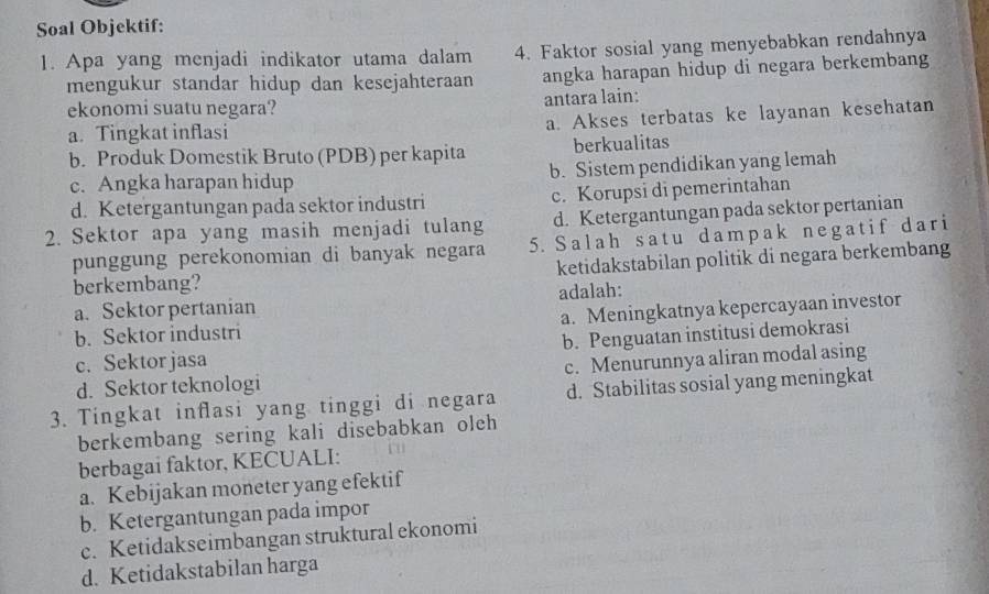 Soal Objektif:
1. Apa yang menjadi indikator utama dalam 4. Faktor sosial yang menyebabkan rendahnya
mengukur standar hidup dan kesejahteraan angka harapan hidup di negara berkembang
ekonomi suatu negara? antara lain:
a. Tingkat inflasi a. Akses terbatas ke layanan kesehatan
b. Produk Domestik Bruto (PDB) per kapita berkualitas
c. Angka harapan hidup b. Sistem pendidikan yang lemah
d. Ketergantungan pada sektor industri c. Korupsi di pemerintahan
2. Sektor apa yang masih menjadi tulang d. Ketergantungan pada sektor pertanian
punggung perekonomian di banyak negara 5. Salah satu dampak negatif dari
berkembang? ketidakstabilan politik di negara berkembang
a. Sektor pertanian adalah:
b. Sektor industri a. Meningkatnya kepercayaan investor
c. Sektorjasa b. Penguatan institusi demokrasi
d. Sektor teknologi c. Menurunnya aliran modal asing
3. Tingkat inflasi yang tinggi di negara d. Stabilitas sosial yang meningkat
berkembang sering kali disebabkan oleh
berbagai faktor, KECUALI:
a. Kebijakan moneter yang efektif
b. Ketergantungan pada impor
c. Ketidakseimbangan struktural ekonomi
d. Ketidakstabilan harga