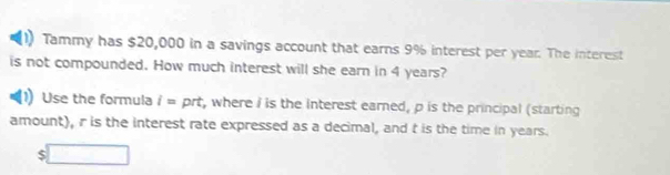 Tammy has $20,000 in a savings account that earns 9% interest per year. The interest 
is not compounded. How much interest will she earn in 4 years? 
Use the formula i= prt, where I is the interest earned, p is the principal (starting 
amount), r is the interest rate expressed as a decimal, and t is the time in years.
$□