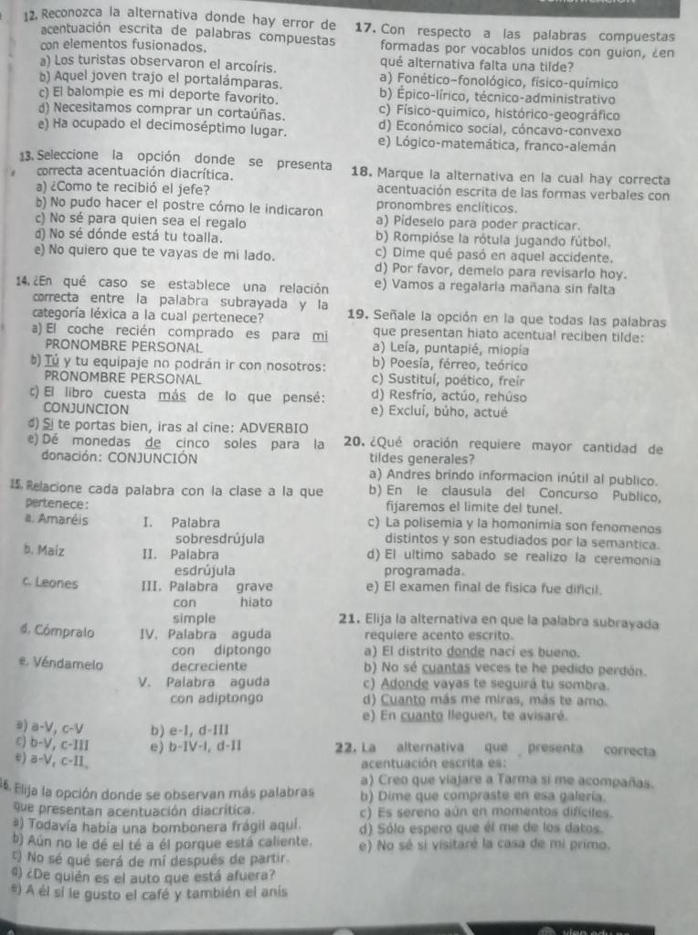 Reconozca la alternativa donde hay error de 17. Con respecto a las palabras compuestas
acentuación escrita de palabras compuestas
con elementos fusionados. formadas por vocablos unidos con guion, en
a) Los turistas observaron el arcoíris. qué alternativa falta una tilde?
) Aquel joven trajo el portalámparas. a) Fonético-fonológico, físico-químico
c) El balompie es mi deporte favorito. b) Épico-lírico, técnico-administrativo
d) Necesitamos comprar un cortaúñas. c) Físico-quimico, histórico-geográfico
d) Económico social, cóncavo-convexo
e) Ha ocupado el decimoséptimo lugar. e) Lógico-matemática, franco-alemán
13. Seleccione la opción donde se presenta 18. Marque la alternativa en la cual hay correcta
correcta acentuación diacrítica.
a) ¿Como te recibió el jefe? acentuación escrita de las formas verbales con
b) No pudo hacer el postre cómo le indicaron pronombres enclíticos.
c) No sé para quien sea el regalo a) Pideselo para poder practicar.
d) No sé dónde está tu toalla. b) Rompióse la rótula jugando fútbol.
e) No quiero que te vayas de mi lado. c) Dime qué pasó en aquel accidente.
d) Por favor, demelo para revisarlo hoy.
14, ¿En qué caso se establece una relación e) Vamos a regalaria mañana sin falta
correcta entre la palabra subrayada y la
categoría léxica a la cual pertenece? 19. Señale la opción en la que todas las palabras
a) El coche recién comprado es para mi que presentan hiato acentual reciben tilde:
PRONOMBRE PERSONAL a) Leía, puntapié, miopía
) Tú y tu equipaje no podrán ir con nosotros: b) Poesía, férreo, teórico
PRONOMBRE PERSONAL c) Sustituí, poético, freír
c) El libro cuesta más de lo que pensé: d) Resfrío, actúo, rehúso
CONJUNCION e) Excluí, búho, actué
te portas bien, iras al cine: ADVERBIO
e) Dé monedas de cinco soles para la 20. ¿Qué oración requiere mayor cantidad de
donación: CONJUNCIÓN tildes generales?
a) Andres brindo informacion inútil al publico.
15 Relacione cada palabra con la clase a la que b) En le clausula del Concurso Publico,
pertenece: fijaremos el limite del tunel.
a. Amaréis I. Palabra c) La polisemia y la homonimia son fenomenos
sobres drújula distintos y son estudiados por la semantica.
b. Maiz II. Palabra d) El ultimo sabado se realizo la ceremonia
esdrújula programada.
c. Leones III. Palabra grave e) El examen final de fisica fue dificil.
con hiato
simple 21. Elija la alternativa en que la palabra subrayada
4. Cómpralo IV. Palabra aguda requiere acento escrito.
con diptongo a) El distrito donde nací es bueno.
e. Véndamelo decreciente b) No sé cuantas veces te he pedido perdón.
V. Palabra aguda c) Adonde vayas te seguirá tu sombra.
con adiptongo d) Cuanto más me miras, más te amo.
e) En cuanto lleguen, te avisaré.
ə) a-V, c-V b) e-I, d-III
c) b-V, c-III e) b-IV-l, d-II 22. La alternativa que presenta correcta
e) a-V, c-II、
acentuación escrita es:
a) Creo que viajare a Tarma si me acompañas.
46. Elija la opción donde se observan más palabras b) Dime que compraste en esa galería.
que presentan acentuación diacrítica. c) Es sereno aún en momentos difíciles.
#) Todavía había una bombonera frágil aquí. d) Sólo espero que él me de los datos.
b) Aún no le dé el té a él porque está caliente. e) No sé si visitaré la casa de mi primo.
t) No sé qué será de mí después de partir.
#) ¿De quién es el auto que está afuera?
e) A él sí le gusto el café y también el anís