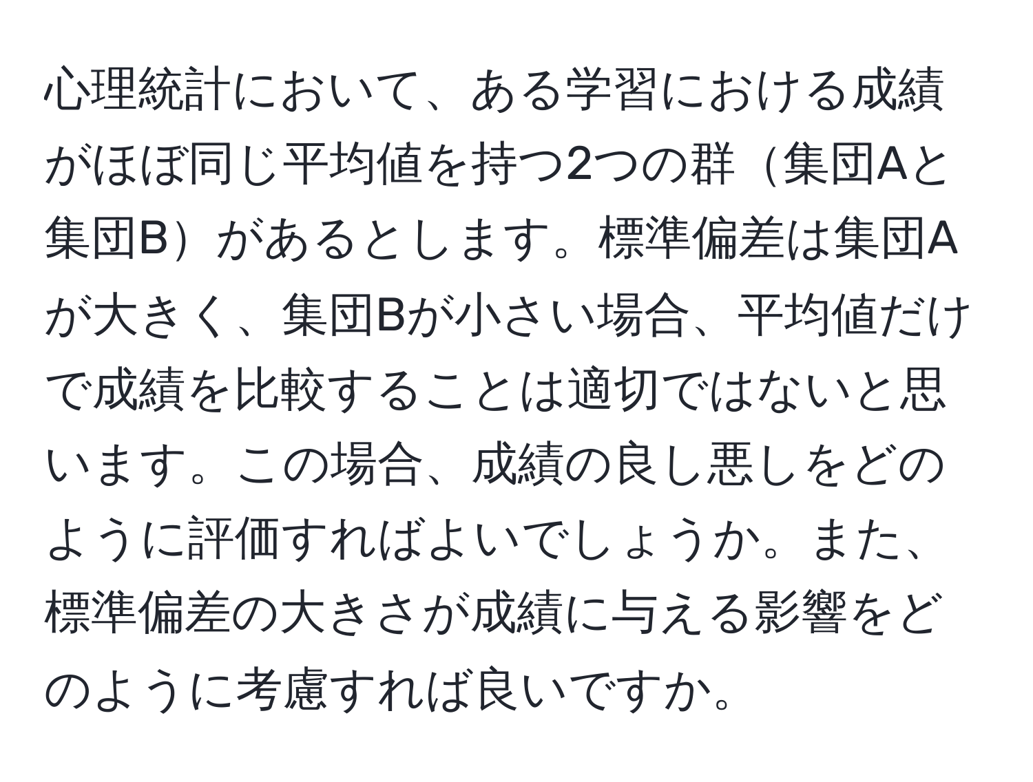 心理統計において、ある学習における成績がほぼ同じ平均値を持つ2つの群集団Aと集団Bがあるとします。標準偏差は集団Aが大きく、集団Bが小さい場合、平均値だけで成績を比較することは適切ではないと思います。この場合、成績の良し悪しをどのように評価すればよいでしょうか。また、標準偏差の大きさが成績に与える影響をどのように考慮すれば良いですか。