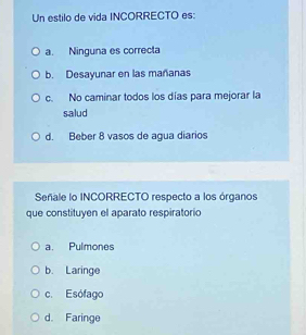 Un estilo de vida INCORRECTO es:
a. Ninguna es correcta
b. Desayunar en las mañanas
c. No caminar todos los días para mejorar la
salud
d. Beber 8 vasos de agua diarios
Señale lo INCORRECTO respecto a los órganos
que constituyen el aparato respiratorio
a. Pulmones
b. Laringe
c. Esófago
d. Faringe