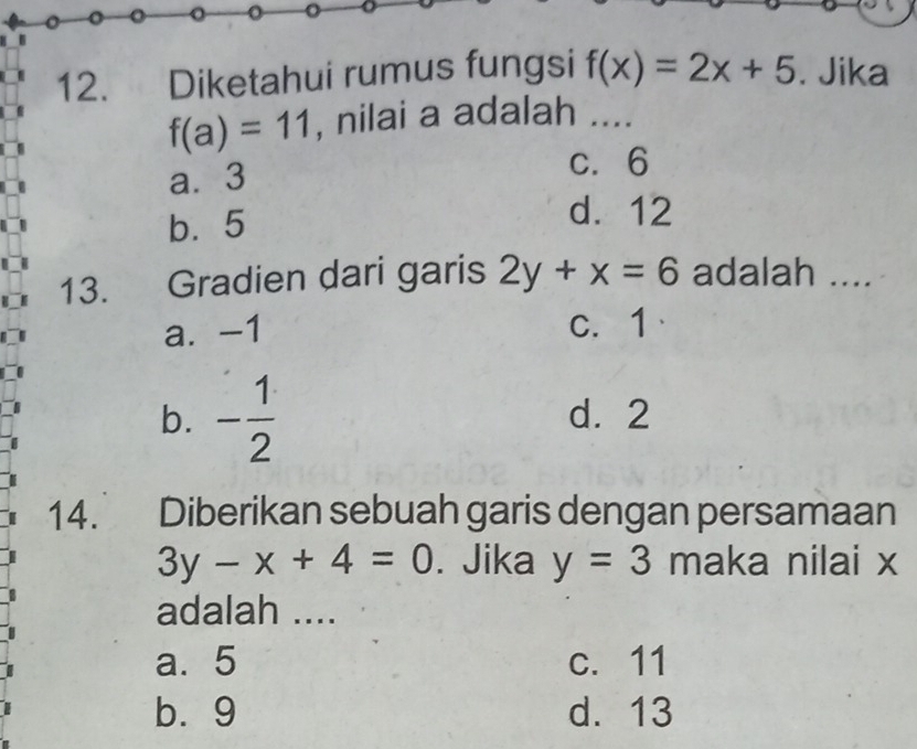 a o o
12. Diketahui rumus fungsi f(x)=2x+5. Jika
f(a)=11 , nilai a adalah .._
a. 3
c. 6
b. 5
d. 12
13. Gradien dari garis 2y+x=6 adalah ....
a. -1 c. 1
b. - 1/2  d. 2
14. Diberikan sebuah garis dengan persamaan
3y-x+4=0. Jika y=3 maka nilai x
adalah ....
a. 5 c. 11
b⩾ 9 d. 13