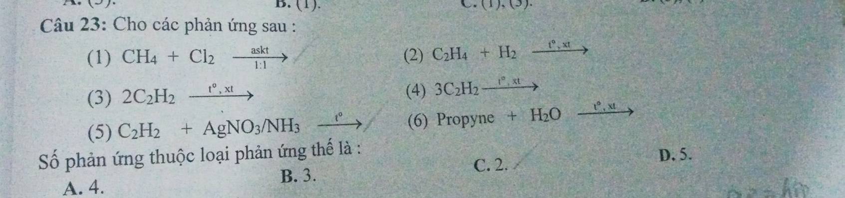 (1). C (1),(3). 
Câu 23: Cho các phản ứng sau :
(1) CH_4+Cl_2xrightarrow askt (2) C_2H_4+H_2xrightarrow t°,xt
(3) 2C_2H_2xrightarrow t°,xt
(4) 3C_2H_2xrightarrow I°,xt
(5) C_2H_2+AgNO_3/NH_3xrightarrow e (6) Propyne +H_2Oxrightarrow e',x!
Số phản ứng thuộc loại phản ứng thế là : D. 5.
B. 3.
C. 2.
A. 4.