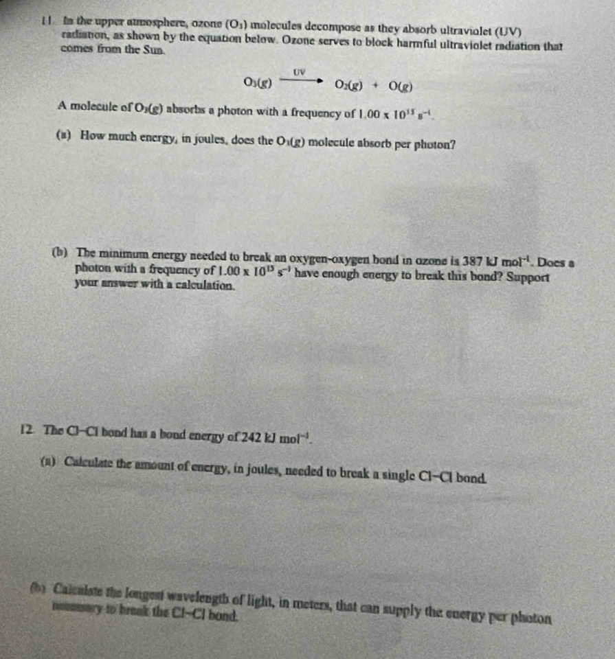 In the upper atmosphere, ozone (O_3) molecules decompose as they absorb ultraviolet (UV) 
radiation, as shown by the equation below. Ozone serves to block harmful ultraviolet radiation that 
comes from the Sun.
O_3(g)xrightarrow UVO_2(g)+O(g)
A molecule of O_3(g) absorbs a photon with a frequency of 1.00* 10^(15)s^(-1). 
(a) How much energy, in joules, does the O_1(g) molecule absorb per photon? 
(b) The minimum energy needed to break an oxygen-oxygen bond in ozone is 387kJmol^(-1). Does a 
photon with a frequency of 1.00* 10^(15)s^(-1) have enough energy to break this bond? Support 
your answer with a calculation. 
12 The Cl-Cl bond has a bond energy of 242kJmol^(-1). 
(a) Calculate the amount of energy, in joules, needed to break a single Cl-Cl bond. 
(b) Calcalate the longest wavelength of light, in meters, that can supply the energy per photon 
nounssary to braak the Cl--CI bond.