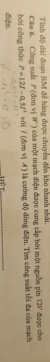 Tính độ dài đoạn BM để hàng được chuyền đến kho nhanh nhất. 
Câu 6. Công suất P (đơn vị W ) của một mạch điện được cung cấp bởi một nguồn pin 12V được cho 
bởi công thức P=12I-0,5I^2 với I (đơn vị A ) là cường độ dòng điện. Tìm công suất tối đa của mạch 
điện. 
_hể T_