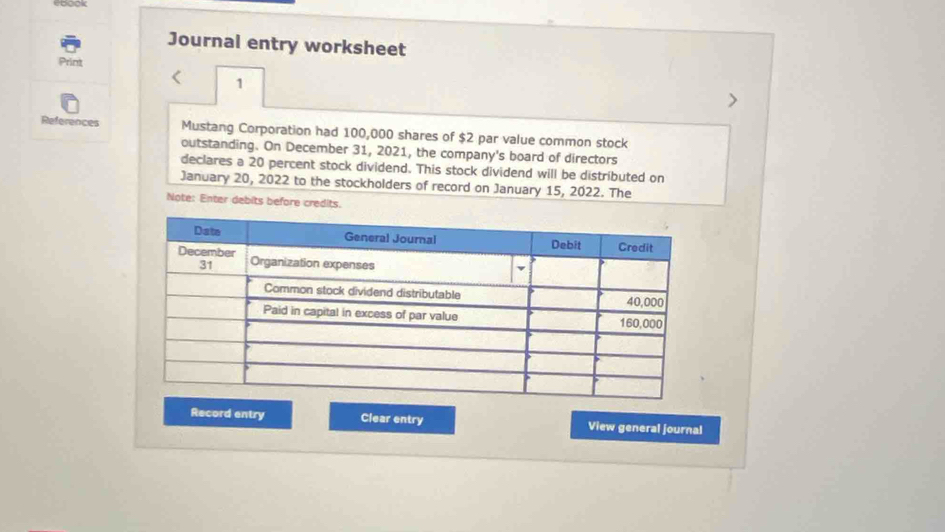 Journal entry worksheet 
Print 
< 1 
References Mustang Corporation had 100,000 shares of $2 par value common stock 
outstanding. On December 31, 2021, the company's board of directors 
declares a 20 percent stock dividend. This stock dividend will be distributed on 
January 20, 2022 to the stockholders of record on January 15, 2022. The 
Note: Enter debits before credits. 
Record entry Clear entry View general journal