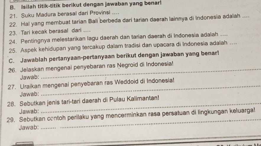 Isilah titik-titik berikut dengan jawaban yang benar! 
21. Suku Madura berasal dari Provinsi .... 
22. Hal yang membuat tarian Bali berbeda dari tarian daerah lainnya di Indonesia adalah .. 
23. Tari kecak berasal dari … 
24. Pentingnya melestarikan lagu daerah dan tarian daerah di Indonesia adalah .... 
25. Aspek kehidupan yang tercakup dalam tradisi dan upacara di Indonesia adalah …. 
C. Jawablah pertanyaan-pertanyaan berikut dengan jawaban yang benar! 
26. Jelaskan mengenai penyebaran ras Negroid di Indonesia! 
Jawab: 
27. Uraikan mengenai penyebaran ras Weddoid di Indonesia! 
Jawab: 
28. Sebutkan jenis tari-tari daerah di Pulau Kalimantan! 
Jawab: 
_ 
29. Sebutkan contoh perilaku yang mencerminkan rasa persatuan di lingkungan keluarga! 
Jawab: