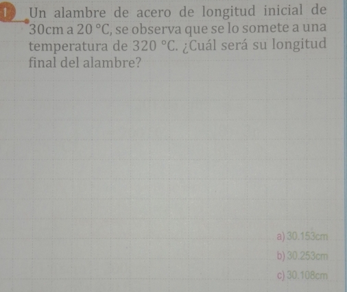 Un alambre de acero de longitud inicial de
30cma 20°C , se observa que se lo somete a una
temperatura de 320°C - ¿Cuál será su longitud
final del alambre?
a) 30.153cm
b) 30.253cm
c) 30.108cm