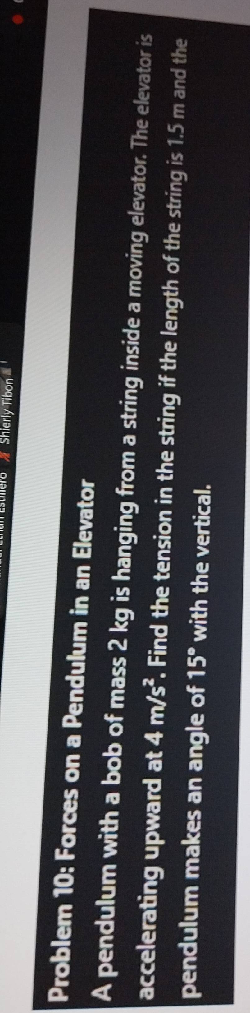 Shierly Tibon 
Problem 10: Forces on a Pendulum in an Elevator 
A pendulum with a bob of mass 2 kg is hanging from a string inside a moving elevator. The elevator is 
accelerating upward at 4m/s^2. Find the tension in the string if the length of the string is 1.5 m and the 
pendulum makes an angle of 15° with the vertical.