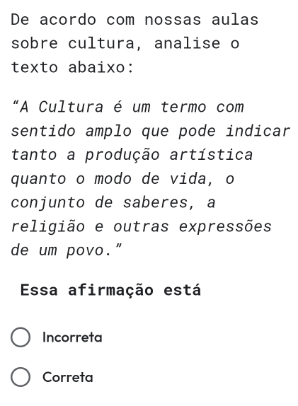 De acordo com nossas aulas
sobre cultura, analise o
texto abaixo:
“A Cultura é um termo com
sentido amplo que pode indicar
tanto a produção artística
quanto o modo de vida, o
conjunto de saberes, a
religião e outras expressões
de um povo."
Essa afirmação está
Incorreta
Correta