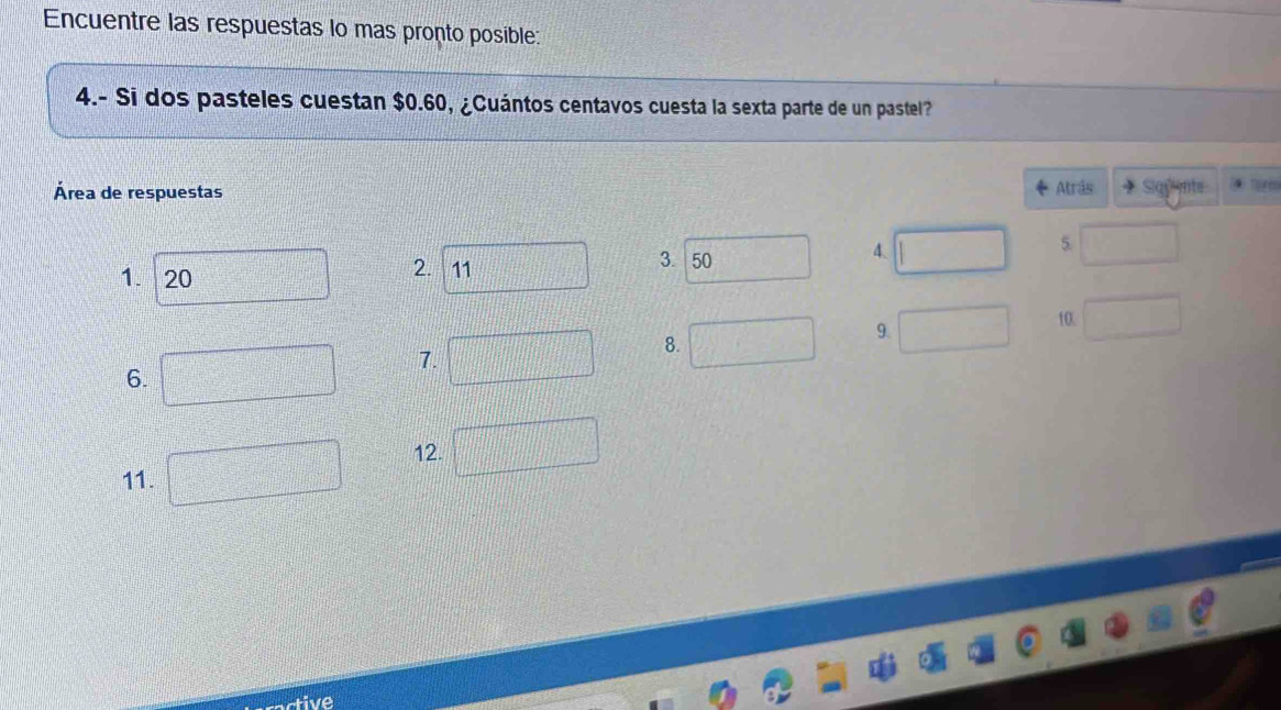 Encuentre las respuestas lo mas pronto posible: 
4.- Si dos pasteles cuestan $0.60, ¿Cuántos centavos cuesta la sexta parte de un pastel? 
Área de respuestas Atrás + Sigante 
4. 
5. 
1. 20 
2. 11 
3. 50 
9. 
10. 
7. 
8. 
6. 
12. 
11. 
tive