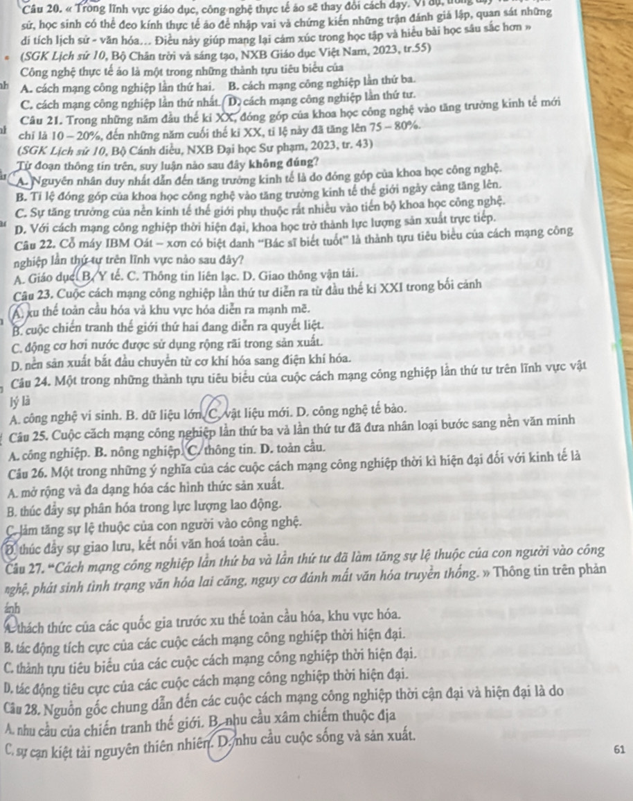 « Trong lĩnh vực giáo dục, công nghệ thực tế áo sẽ thay đổi cách dạy. Vi đụ, tợng 
sử, học sinh có thể đeo kính thực tế áo để nhập vai và chứng kiên những trận đánh giả lập, quan sát những
di tích lịch sử - văn hóa... Điều này giúp mang lại cám xúc trong học tập và hiều bài học sâu sắc hơn »
(SGK Lịch sứ 10, Bộ Chân trời và sáng tạo, NXB Giáo dục Việt Nam, 2023, tr.55)
Công nghệ thực tế áo là một trong những thành tựu tiêu biểu của
A. cách mạng công nghiệp lần thứ hai. B. cách mạng công nghiệp lần thứ ba.
C. cách mạng công nghiệp lần thứ nhất.( D) cách mạng công nghiệp lần thứ tư.
Câu 21. Trong những năm đầu thế ki XX, đóng góp của khoa học công nghệ vào tăng trường kinh tế mới
chỉ là 10 - 20%, đến những năm cuối thế ki XX, tỉ lệ này đã tăng lên 75 - 80%.
(SGK Lịch sử 10, Bộ Cánh diều, NXB Đại học Sư phạm, 2023, tr. 43)
Từ đoạn thông tín trên, suy luận nào sau đây không đúng?
A. Nguyên nhân duy nhất dẫn đến tăng trưởng kinh tế là do đóng góp của khoa học công nghệ.
B. Tỉ lệ đóng góp của khoa học công nghệ vào tăng trưởng kinh tế thế giới ngày càng tăng lên.
C. Sự tăng trưởng của nền kinh tế thể giới phụ thuộc rất nhiêu vào tiến bộ khoa học công nghệ.
D. Với cách mạng công nghiệp thời hiện đại, khoa học trở thành lực lượng sản xuất trực tiếp.
Câu 22. Cổ máy IBM Oát - xơn có biệt danh “Bác sĩ biết tuổt” là thành tựu tiêu biểu của cách mạng công
nghiệp lần thứ tự trên lĩnh vực nảo sau đây?
A. Giáo dụcc B. Y tế. C. Thông tin liên lạc. D. Giao thông vận tải.
Câu 23. Cuộc cách mạng công nghiệp lần thứ tư diễn ra từ đầu thế ki XXI trong bối cảnh
A, xu thể toàn cầu hóa và khu vực hóa diễn ra mạnh mẽ.
B. cuộc chiến tranh thế giới thứ hai đang diễn ra quyết liệt.
C. động cơ hơi nước được sử dụng rộng rãi trong sản xuất.
D. nền sản xuất bắt đầu chuyển từ cơ khí hóa sang điện khí hóa.
Câu 24. Một trong những thành tựu tiêu biểu của cuộc cách mạng công nghiệp lần thứ tư trên lĩnh vực vật
lý là
A. công nghệ vi sinh. B. dữ liệu lớn. C. vật liệu mới. D. công nghệ tế bào.
Câu 25. Cuộc cách mạng công nghiệp lần thứ ba và lần thứ tư đã đưa nhân loại bước sang nền văn minh
A. công nghiệp. B. nông nghiệp. C. thông tin. D. toàn cầu.
Câu 26. Một trong những ý nghĩa của các cuộc cách mạng công nghiệp thời kì hiện đại đối với kinh tế là
A. mở rộng và đa dạng hóa các hình thức sản xuất.
B. thúc đầy sự phân hóa trong lực lượng lao động.
Cô làm tăng sự lệ thuộc của con người vào công nghệ.
Đ. thúc đầy sự giao lưu, kết nối văn hoá toàn cầu.
Câu 27. “Cách mạng công nghiệp lần thứ ba và lần thứ tư đã làm tăng sự lệ thuộc của con người vào công
nghệ, phát sinh tình trạng văn hóa lai căng, nguy cơ đánh mất văn hóa truyền thống. » Thông tin trên phản
ánh
A thách thức của các quốc gia trước xu thế toàn cầu hóa, khu vực hóa.
B. tác động tích cực của các cuộc cách mạng công nghiệp thời hiện đại.
C. thành tựu tiêu biểu của các cuộc cách mạng công nghiệp thời hiện đại.
D. tác động tiêu cực của các cuộc cách mạng công nghiệp thời hiện đại.
Câu 28. Nguồn gốc chung dẫn đến các cuộc cách mạng công nghiệp thời cận đại và hiện đại là do
A. nhu cầu của chiến tranh thế giới. B. nhu cầu xâm chiếm thuộc địa
C. sự cạn kiệt tải nguyên thiên nhiên. D. nhu cầu cuộc sống và sản xuất.
61