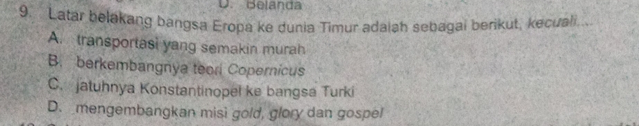 D. Belanda
9. Latar belakang bangsa Eropa ke dunia Timur adaiah sebagai berikut, kecuali...
A. transportasi yang semakin murah
B. berkembangnya teori Copernicus
C. jatuhnya Konstantinopel ke bangsa Turki
D. mengembangkan misi gold, glory dan gospel