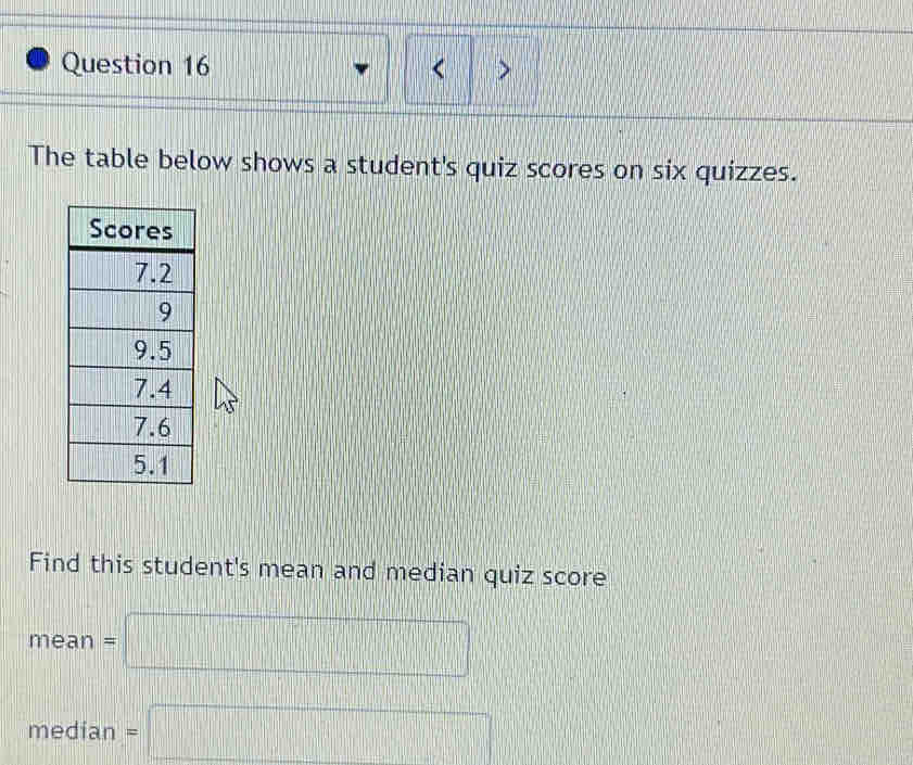 < > 
The table below shows a student's quiz scores on six quizzes. 
Find this student's mean and median quiz score
mean=□
median=□