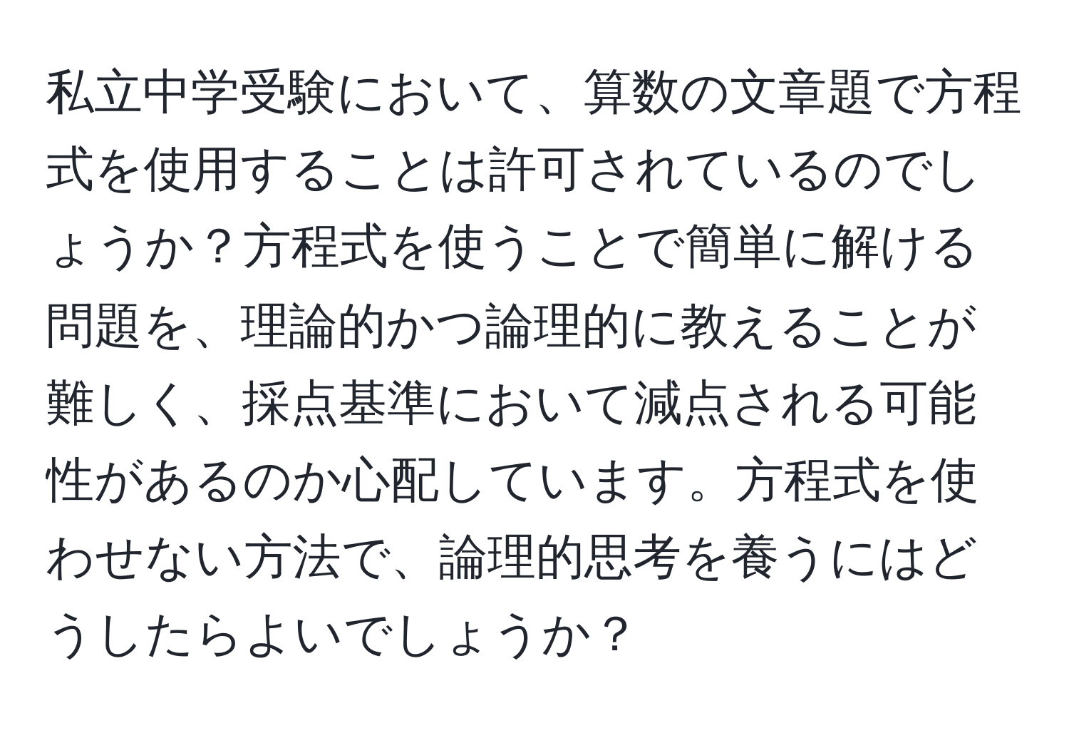 私立中学受験において、算数の文章題で方程式を使用することは許可されているのでしょうか？方程式を使うことで簡単に解ける問題を、理論的かつ論理的に教えることが難しく、採点基準において減点される可能性があるのか心配しています。方程式を使わせない方法で、論理的思考を養うにはどうしたらよいでしょうか？