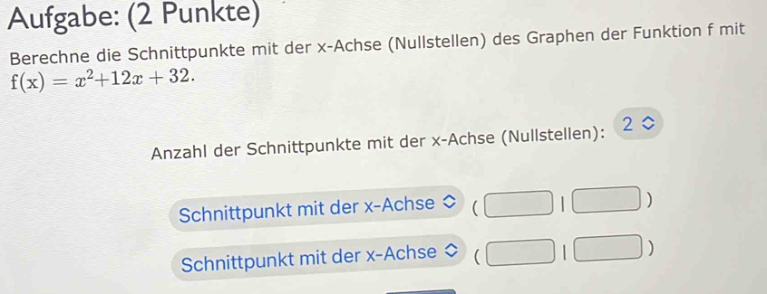 Aufgabe: (2 Punkte) 
Berechne die Schnittpunkte mit der x -Achse (Nullstellen) des Graphen der Funktion f mit
f(x)=x^2+12x+32. 
Anzahl der Schnittpunkte mit der x -Achse (Nullstellen):
2 0 
Schnittpunkt mit der x -Achse (□ 1□ )
Schnittpunkt mit der x -Achse (□ 1□ )