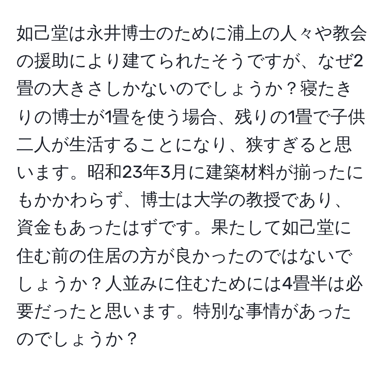 如己堂は永井博士のために浦上の人々や教会の援助により建てられたそうですが、なぜ2畳の大きさしかないのでしょうか？寝たきりの博士が1畳を使う場合、残りの1畳で子供二人が生活することになり、狭すぎると思います。昭和23年3月に建築材料が揃ったにもかかわらず、博士は大学の教授であり、資金もあったはずです。果たして如己堂に住む前の住居の方が良かったのではないでしょうか？人並みに住むためには4畳半は必要だったと思います。特別な事情があったのでしょうか？