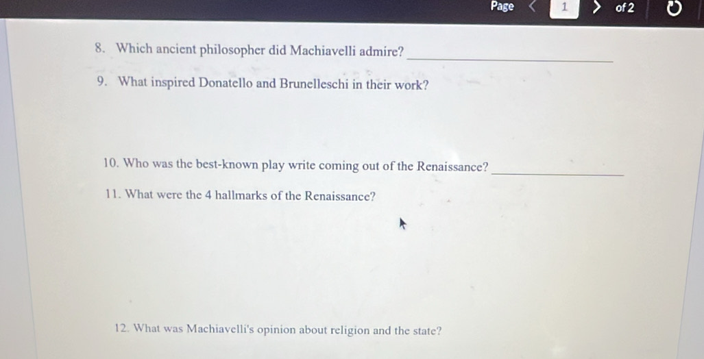 Page 1 of 2 
_ 
8. Which ancient philosopher did Machiavelli admire? 
9. What inspired Donatello and Brunelleschi in their work? 
_ 
10. Who was the best-known play write coming out of the Renaissance? 
11. What were the 4 hallmarks of the Renaissance? 
12. What was Machiavelli's opinion about religion and the state?