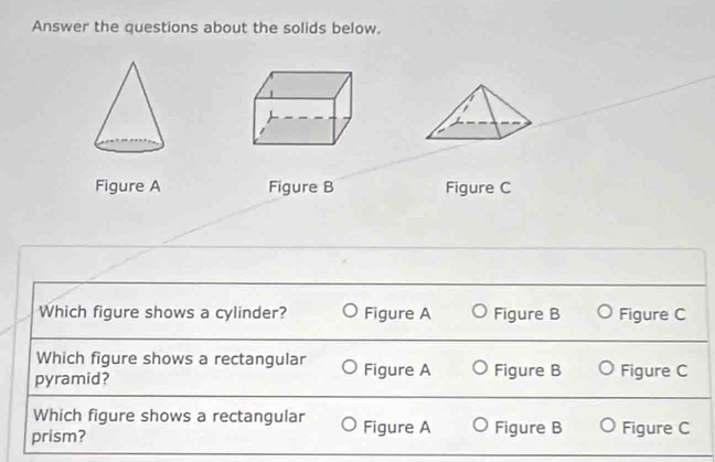 Answer the questions about the solids below.
Figure A Figure B Figure C
Which figure shows a cylinder? Figure A Figure B Figure C
Which figure shows a rectangular
pyramid? Figure A Figure B Figure C
Which figure shows a rectangular
prism? Figure A Figure B Figure C