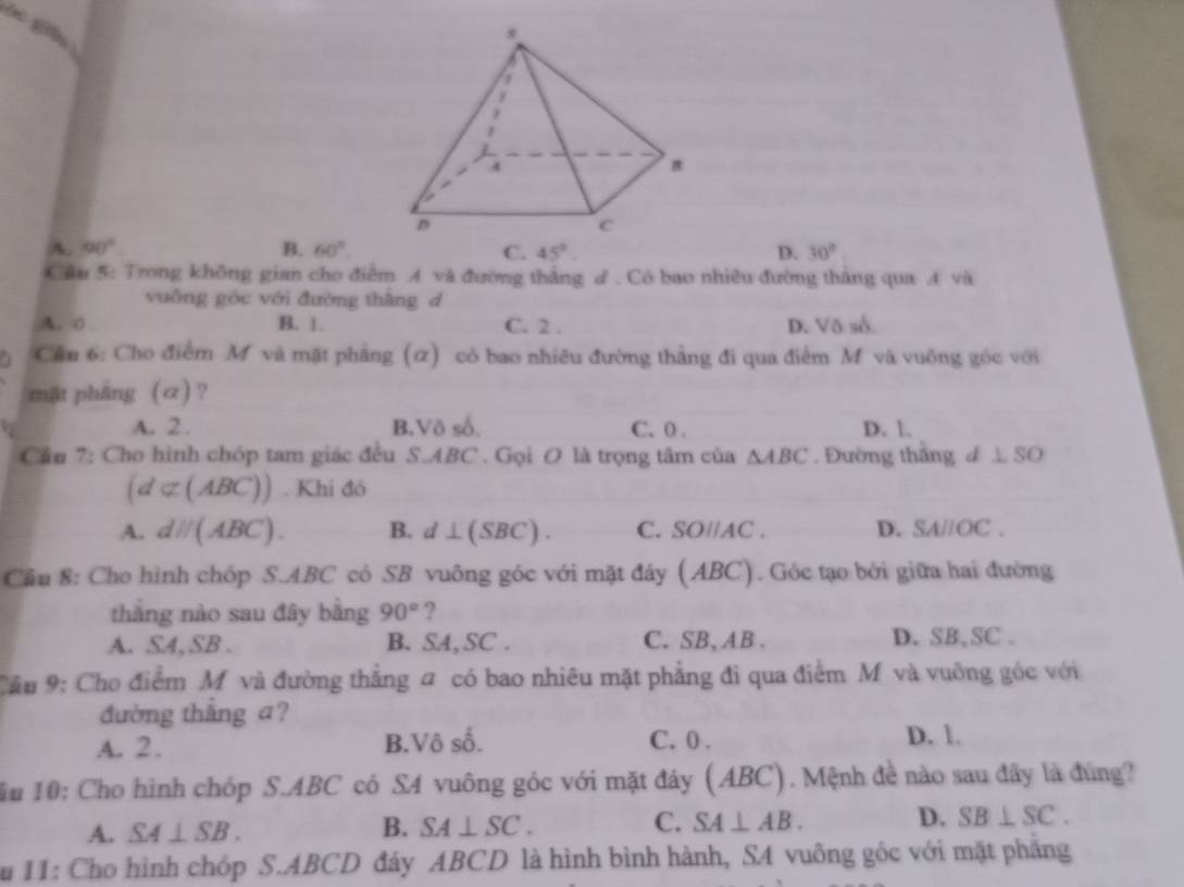 A. 90° B. 60°. C. 45°. D. 30°
Cầu 5: Trong không gian cho điểm A và đường thắng d . Có bao nhiêu đường thắng qua A và
vuông góc với đường thàng d
A. 0 B. 1. C. 2. D. Võ số.
a Cầu 6: Cho điểm M và mặt phẳng (α) có bao nhiêu đường thằng đi qua điểm M và vuông góc với
mật pháng (α)?
A. 2 . B,Vô số. C. 0. D. 1.
Cầu 7: Cho hình chóp tam giác đều S. ABC. Gọi O là trọng tâm của △ ABC. Đường thắng d L S
(d⊂ (ABC)). Khi đó
A. dH(ABC). B. d⊥ (SBC). C. SOparallel AC. D. SA//OC. 
Cầu 8: Cho hình chóp S. ABC có SB vuông góc với mặt đây (ABC). Góc tạo bởi giữa hai đường
thắng nào sau đây bằng 90° ?
A. SA, SB . B. SA, SC. C. SB, AB. D. SB, SC.
Cầu 9: Cho điểm M và đường thẳng # có bao nhiêu mặt phẳng đi qua điểm M và vuỡng góc với
đường thắng a?
A. 2. B.Vô số. C. 0. D. 1.
ầu 10: Cho hình chóp S. ABC có SA vuông góc với mặt đây (ABC). Mệnh đề nào sau đây là đùng?
A. SA⊥ SB. B. SA⊥ SC. C. SA⊥ AB. D. SB⊥ SC. 
Su 11: Cho hình chóp S. ABCD đáy ABCD là hình bình hành, SA vuông góc với mặt phẳng