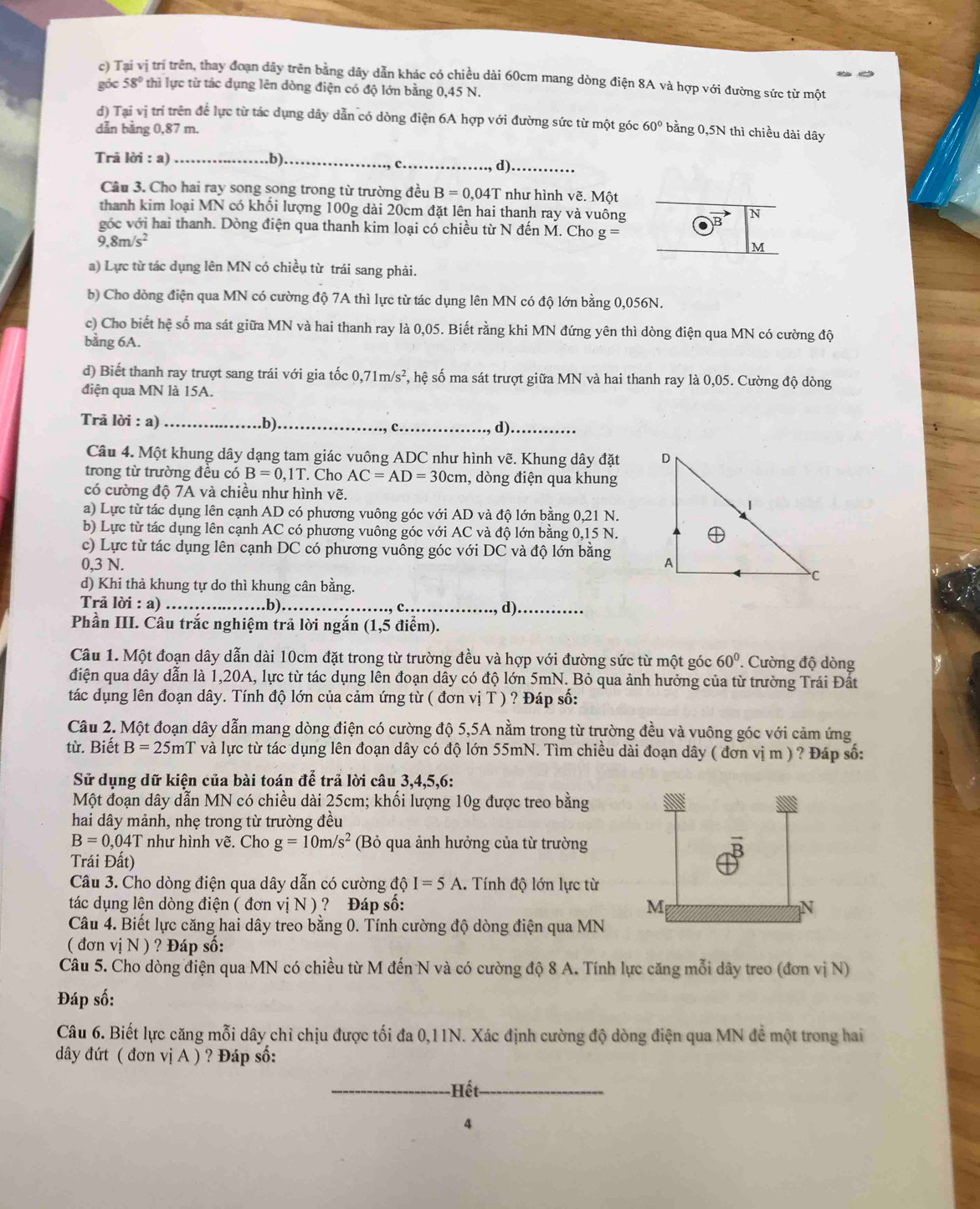 Tị trí trên, thay đoạn dây trên bằng dây dẫn khác có chiều dài 60cm mang dòng điện 8A và hợp với đường sức từ một
góc 58° thì lực từ tác dụng lên dòng điện có độ lớn bằng 0,45 N.
d) Tại vị trí trên để lực từ tác dụng dây dẫn có dòng điện 6A hợp với đường sức từ một góc
dẫn bằng 0,87 m. 60° bằng 0,5N thì chiều dài dây
Trã lời : a) _b)_
_c
d)_
Câu 3. Cho hai ray song song trong từ trường đều B=0,04T * như hình vẽ. Một
thanh kim loại MN có khối lượng 100g dài 20cm đặt lên hai thanh ray và vuông B N
góc với hai thanh. Dòng điện qua thanh kim loại có chiều từ N đến M. Cho . g=
9,8m/s^2
M
a) Lực từ tác dụng lên MN có chiều từ trái sang phải.
b) Cho dòng điện qua MN có cường độ 7A thì lực từ tác dụng lên MN có độ lớn bằng 0,056N.
c) Cho biết hệ số ma sát giữa MN và hai thanh ray là 0,05. Biết rằng khi MN đứng yên thì dòng điện qua MN có cường độ
bằng 6A.
d) Biết thanh ray trượt sang trái với gia tốc 0, ,71m/s^2 , hệ số ma sát trượt giữa MN và hai thanh ray là 0,05. Cường độ dòng
điện qua MN là 15A.
Trå lời : a) __c_
d)._
Câu 4. Một khung dây dạng tam giác vuông ADC như hình vẽ. Khung dây đặt 
trong từ trường đều có B=0,1T. Cho AC=AD=30cm , dòng điện qua khung
có cường độ 7A và chiều như hình vẽ.
a) Lực từ tác dụng lên cạnh AD có phương vuông góc với AD và độ lớn bằng 0,21 N.
b) Lực từ tác dụng lên cạnh AC có phương vuông góc với AC và độ lớn bằng 0,15 N.
c) Lực từ tác dụng lên cạnh DC có phương vuông góc với DC và độ lớn bằng
0,3 N. 
d) Khi thả khung tự do thì khung cân bằng.
Trả lời : a) _.b)._ _d)_
Phần III. Câu trắc nghiệm trả lời ngắn (1,5 điểm).
Câu 1. Một đoạn dây dẫn dài 10cm đặt trong từ trường đều và hợp với đường sức từ một góc 60°. Cường độ dòng
điện qua dây dẫn là 1,20A, lực từ tác dụng lên đoạn dây có độ lớn 5mN. Bỏ qua ảnh hưởng của từ trường Trái Đất
tác dụng lên đoạn dây. Tính độ lớn của cảm ứng từ ( đơn vị T ) ? Đáp số:
Câu 2. Một đoạn dây dẫn mang dòng điện có cường độ 5,5A nằm trong từ trường đều và vuông góc với cảm ứng
từ. Biết B=25mT và lực từ tác dụng lên đoạn dây có độ lớn 55mN. Tìm chiều dài đoạn dây ( đơn vị m ) ? Đáp số:
Sử dụng dữ kiện của bài toán để trả lời câu 3,4,5,6:
Một đoạn dây dẫn MN có chiều dài 25cm; khối lượng 10g được treo bằng
hai dây mảnh, nhẹ trong từ trường đều
B=0.04T như hình vẽ. Cho g=10m/s^2 (Bỏ qua ảnh hưởng của từ trường
Trái Đất)
Câu 3. Cho dòng điện qua dây dẫn có cường dhat oI=5A 1. Tính độ lớn lực từ
tác dụng lên dòng điện ( đơn vị N ) ? Đáp số: M N
Câu 4. Biết lực căng hai dây treo bằng 0. Tính cường độ dòng điện qua MN
( đơn vị N ) ? Đáp số:
Câu 5. Cho dòng điện qua MN có chiều từ M đến N và có cường độ 8 A. Tính lực căng mỗi dây treo (đơn vị N)
Đáp số:
Câu 6. Biết lực căng mỗi dây chỉ chịu được tối đa 0,11N. Xác định cường độ dòng điện qua MN đề một trong hai
đây đứt ( đơn vị A ) ? Đáp số:
-Hết
4