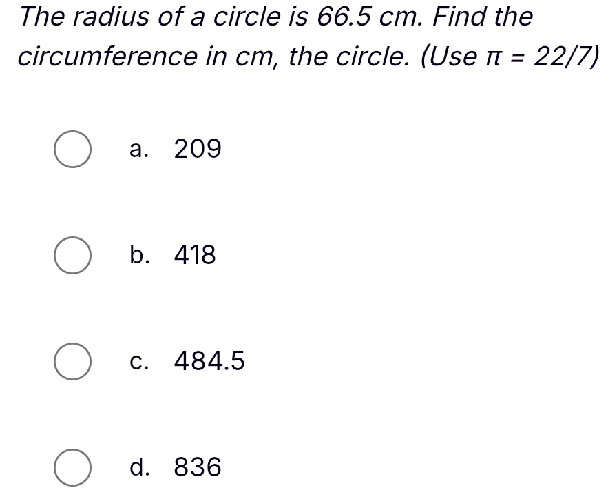 The radius of a circle is 66.5 cm. Find the
circumference in cm, the circle. (Use π =22/7)
a. 209
b. 418
c. 484.5
d. 836