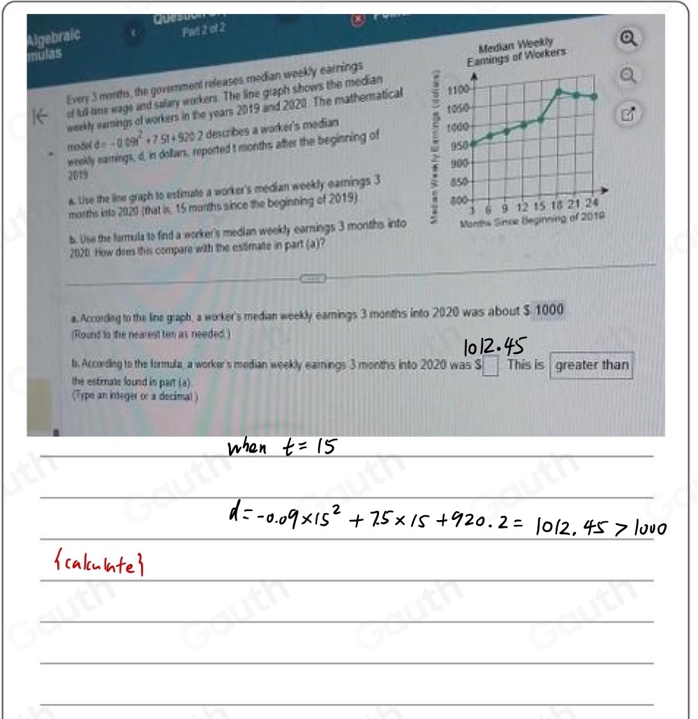 Quesin 
Algebraic c Pan 2 of 2 
mulas 
Every 3 months, the government releases median weekly earnings Median Weekly 
of full time wage and salary workers. The line graph shows the median Eamings of Workers
1050
weekly earnings of workers in the years 2019 and 2020. The mathernatical 1100
model d=-0.09t^2+7.5t+920.2 describes a worker's median
950
weekly earings, d, in dollars, reported t months after the beginning of 1000
2019 850
a. Use the line graph to estimate a worker's median weekly earnings 3
5 900
3 6 9 12 15 18 21 24
months ints 2020 (that is. 15 morths since the beginning of 2019) 500
b. Use the farmula to find a worker's median weekly earnings 3 months into Montha Since Beginning of 2019 
2020. How does this compare with the estimate in part (a)? 
a. According to the line graph, a worker's median weekly eamings 3 months into 2020 was about $ 1000
(Round to the nearest ten as needed.) 
b. Accoding to the formula, a worker's median weekly earnings 3 months into 2020 was S___. This is greater than 
the estimate lound in part (a) 
(Type an integer or a decimal )