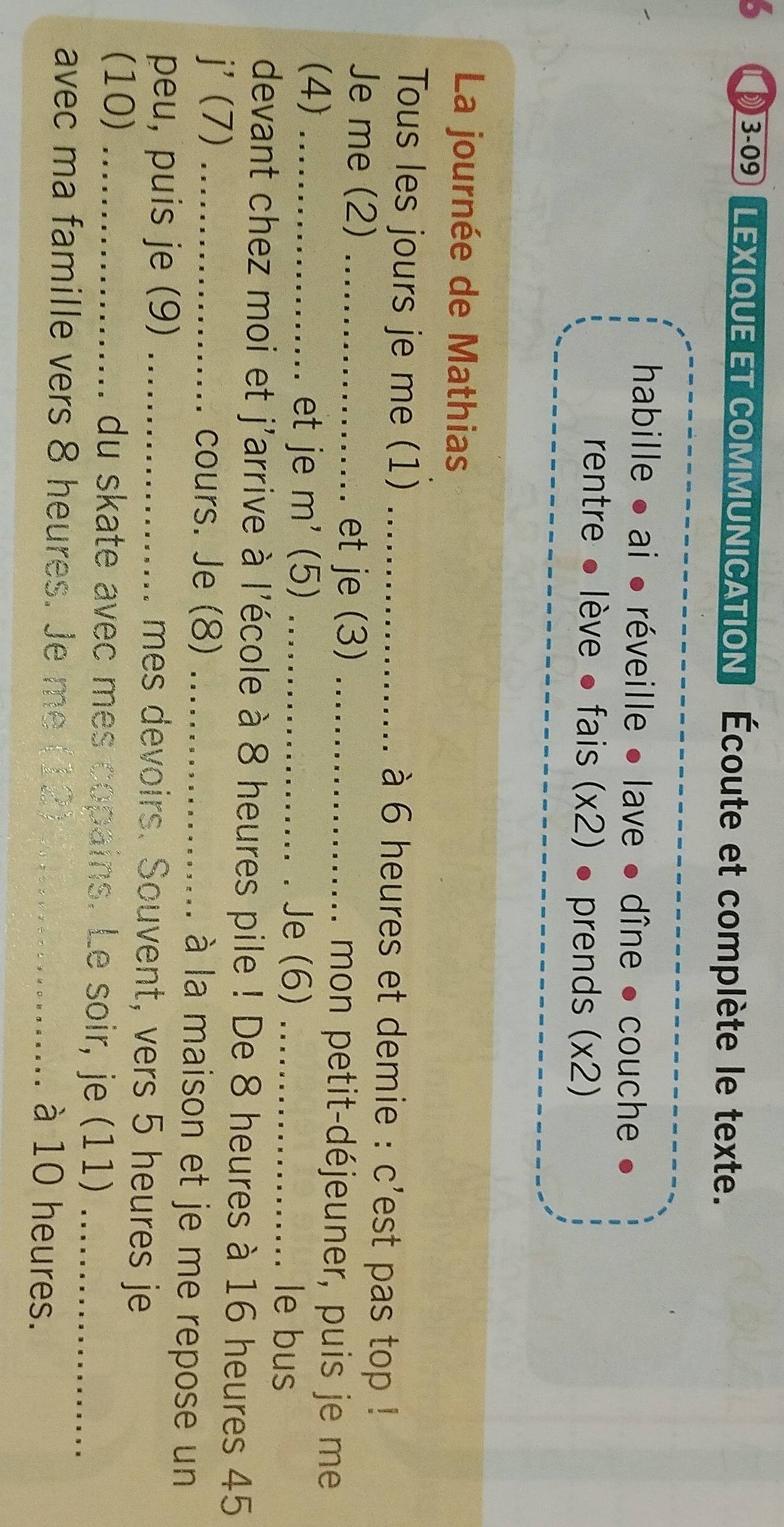 3-09 LEXIQUE ET cOMMUNICATiON Écoute et complète le texte. 
habille • ai • réveille • lave • dîne • couche 
rentre ● lève ● fais (x2) • prends (x2) 
La journée de Mathias 
Tous les jours je me (1) _ à 6 heures et demie : c'est pas top ! 
Je me (2) _et je (3) _mon petit-déjeuner, puis je me 
(4) _et je m' (5) _Je (6)_ 
le bus 
devant chez moi et j'arrive à l'école à 8 heures pile ! De 8 heures à 16 heures 45
j'(7) _ 
cours. Je (8) _ à la maison et je me repose un 
peu, puis je (9) _mes devoirs. Souvent, vers 5 heures je 
(10) _du skate avec mes copains. Le soir, je (11)_ 
avec ma famille vers 8 heures. Je me (12)_ à 10 heures.